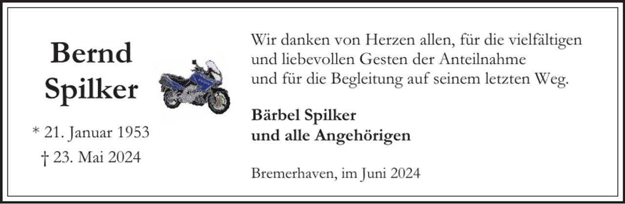 <p>Bernd<br />Spilker<br />* 21. Januar 1953<br />† 23. Mai 2024</p><p>Wir danken von Herzen allen, für die vielfältigen<br />und liebevollen Gesten der Anteilnahme<br />und für die Begleitung auf seinem letzten Weg.<br />Bärbel Spilker<br />und alle Angehörigen<br />Bremerhaven, im Juni 2024</p>