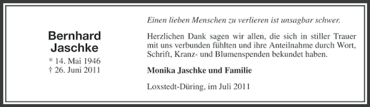 <p>Einen lieben Menschen zu verlieren ist unsagbar schwer.</p><p>Bernhard<br />Jaschke<br />* 14. Mai 1946<br />† 26. Juni 2011</p><p>Herzlichen Dank sagen wir allen, die sich in stiller Trauer<br />mit uns verbunden fühlten und ihre Anteilnahme durch Wort,<br />Schrift, Kranz- und Blumenspenden bekundet haben.<br />Monika Jaschke und Familie<br />Loxstedt-Düring, im Juli 2011</p>