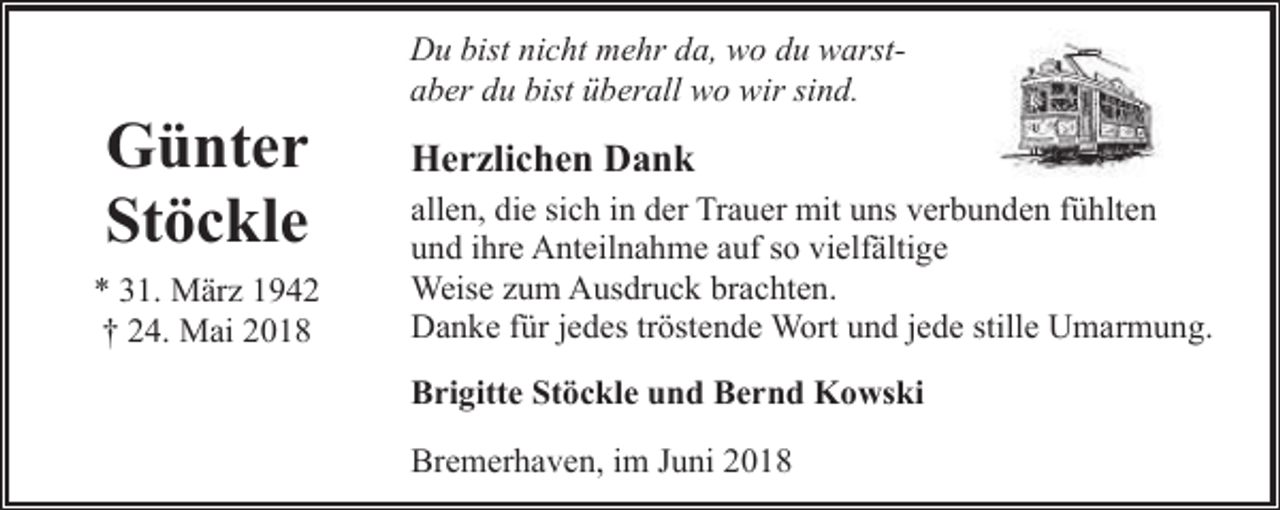 <p>Günter<br />Stöckle<br />* 31. März 1942<br />† 24. Mai 2018</p><p>Du bist nicht mehr da, wo du warstaber du bist überall wo wir sind.</p><p>Herzlichen Dank<br />allen, die sich in der Trauer mit uns verbunden fühlten<br />und ihre Anteilnahme auf so vielfältige<br />Weise zum Ausdruck brachten.<br />Danke für jedes tröstende Wort und jede stille Umarmung.<br />Brigitte Stöckle und Bernd Kowski<br />Bremerhaven, im Juni 2018</p>
