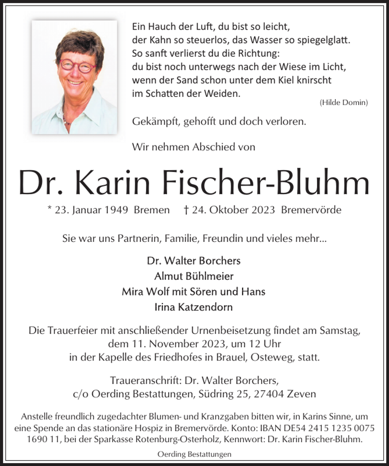 <p>Ein Hauch der Luft, du bist so leicht,<br />der Kahn so steuerlos, das Wasser so spiegelglatt.<br />So sanft verlierst du die Richtung:<br />du bist noch unterwegs nach der Wiese im Licht,<br />wenn der Sand schon unter dem Kiel knirscht<br />im Schatten der Weiden.</p><p>(Hilde Domin)</p><p>Gekämpft, gehofft und doch verloren.<br />Wir nehmen Abschied von</p><p>Dr. Karin Fischer-Bluhm<br />* 23. Januar 1949 Bremen</p><p>† 24. Oktober 2023 Bremervörde</p><p>Sie war uns Partnerin, Familie, Freundin und vieles mehr...</p><p>Die Trauerfeier mit anschließender Urnenbeisetzung findet am Samstag,<br />dem 11. November 2023, um 12 Uhr<br />in der Kapelle des Friedhofes in Brauel, Osteweg, statt.<br />Traueranschrift: Dr. Walter Borchers,<br />c/o Oerding Bestattungen, Südring 25, 27404 Zeven<br />Anstelle freundlich zugedachter Blumen- und Kranzgaben bitten wir, in Karins Sinne, um<br />eine Spende an das stationäre Hospiz in Bremervörde. Konto: IBAN DE54 2415 1235 0075<br />1690 11, bei der Sparkasse Rotenburg-Osterholz, Kennwort: Dr. Karin Fischer-Bluhm.<br />Oerding Bestattungen</p>