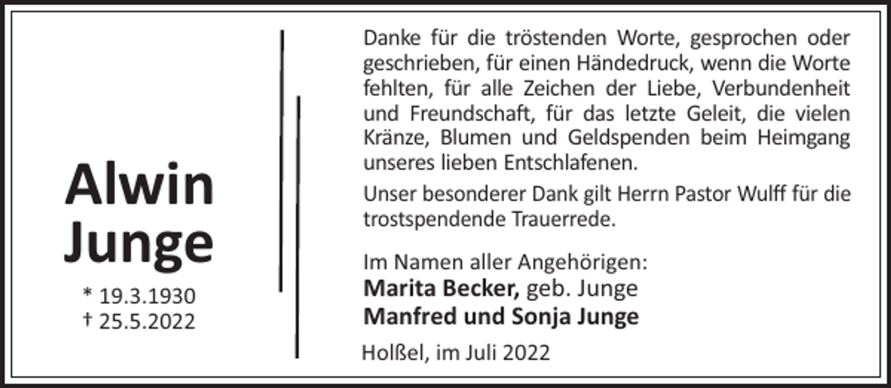 <p>Alwin<br />Junge<br />* 19.3.1930<br />† 25.5.2022</p><p>Danke für die tröstenden Worte, gesprochen oder<br />geschrieben, für einen Händedruck, wenn die Worte<br />fehlten, für alle Zeichen der Liebe, Verbundenheit<br />und Freundscha!, für das letzte Geleit, die vielen<br />Kränze, Blumen und Geldspenden beim Heimgang<br />unseres lieben Entschlafenen.<br />Unser besonderer Dank gilt Herrn Pastor Wulﬀ für die<br />trostspendende Trauerrede.<br />Im Namen aller Angehörigen:</p><p>Marita Becker, geb. Junge<br />Manfred und Sonja Junge<br />Holßel, im Juli 2022</p>