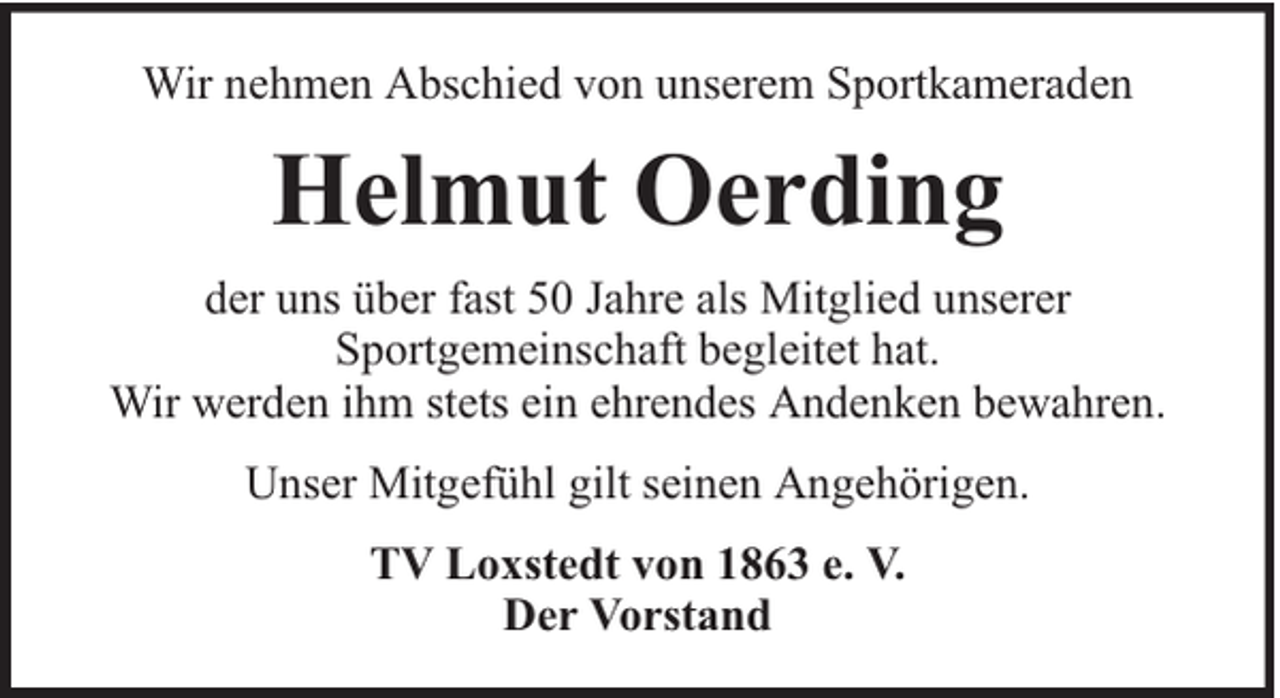 <p>Wir nehmen Abschied von unserem Sportkameraden</p><p>Helmut Oerding<br />der uns über fast 50 Jahre als Mitglied unserer<br />Sportgemeinschaft begleitet hat.<br />Wir werden ihm stets ein ehrendes Andenken bewahren.<br />Unser Mitgefühl gilt seinen Angehörigen.<br />TV Loxstedt von 1863 e. V.<br />Der Vorstand</p>