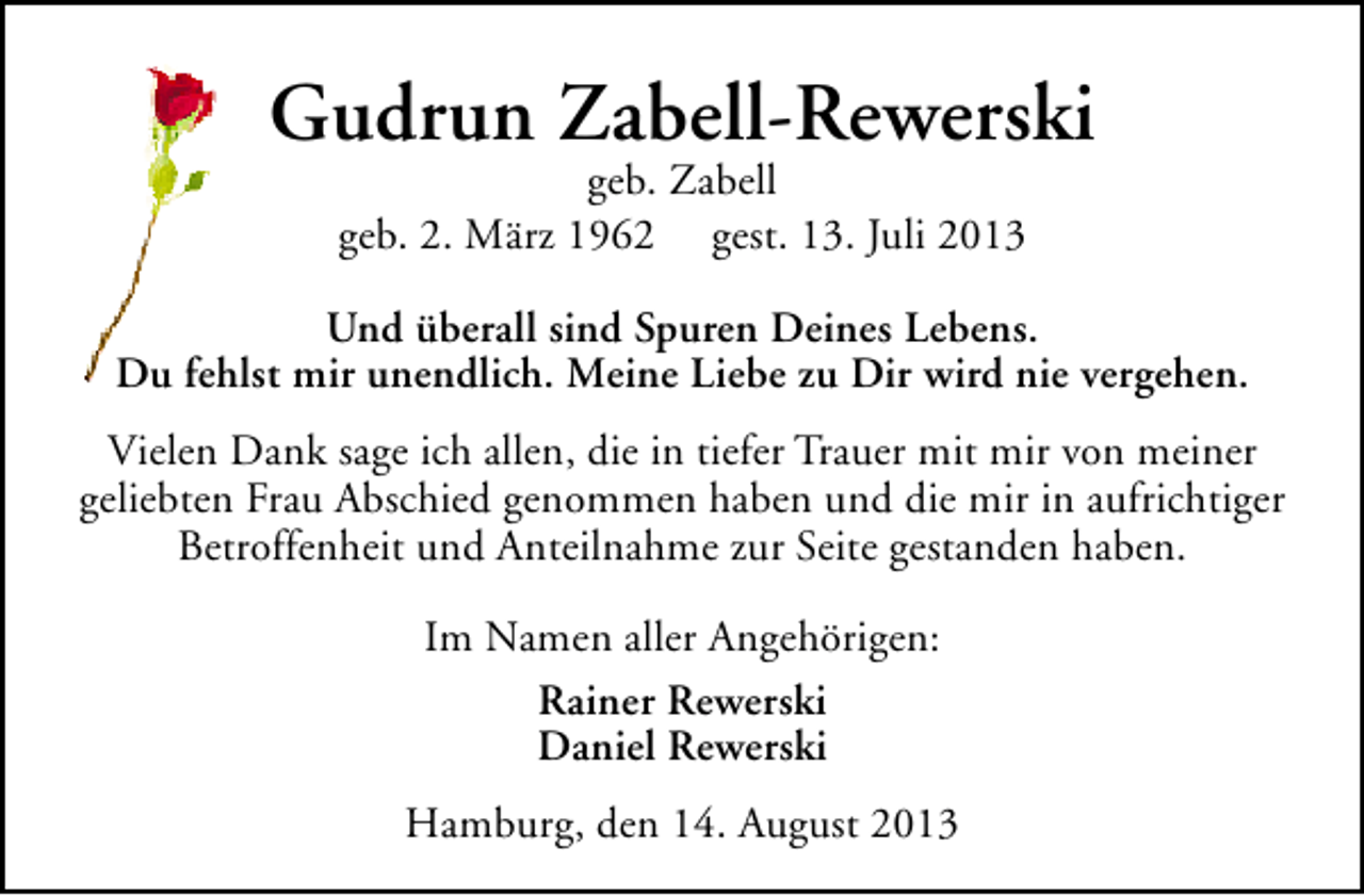 <p>Gudrun Zabell-Rewerski<br />geb. Zabell<br />geb. 2. März 1962 gest. 13. Juli 2013</p><p>Und überall sind Spuren Deines Lebens.<br />Du fehlst mir unendlich. Meine Liebe zu Dir wird nie vergehen.<br />Vielen Dank sage ich allen, die in tiefer Trauer mit mir von meiner<br />geliebten Frau Abschied genommen haben und die mir in aufrichtiger<br />Betroffenheit und Anteilnahme zur Seite gestanden haben.<br />Im Namen aller Angehörigen:<br />Rainer Rewerski<br />Daniel Rewerski<br />Hamburg, den 14. August 2013</p>