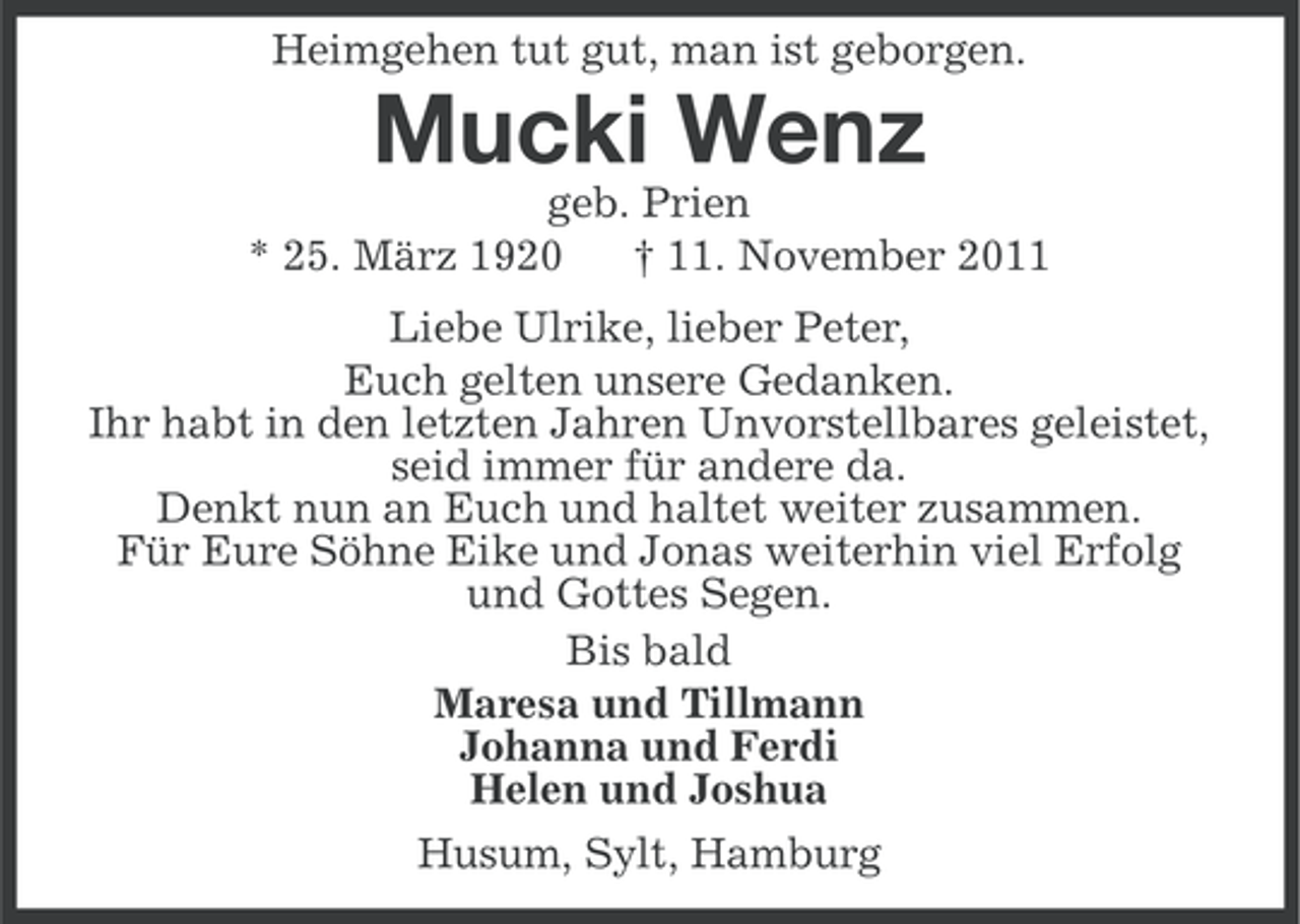 <p>Heimgehen tut gut, man ist geborgen.</p><p>Mucki Wenz<br />geb. Prien<br />* 25. März 1920<br />† 11. November 2011<br />Liebe Ulrike, lieber Peter,<br />Euch gelten unsere Gedanken.<br />Ihr habt in den letzten Jahren Unvorstellbares geleistet,<br />seid immer für andere da.<br />Denkt nun an Euch und haltet weiter zusammen.<br />Für Eure Söhne Eike und Jonas weiterhin viel Erfolg<br />und Gottes Segen.<br />Bis bald<br />Maresa und Tillmann<br />Johanna und Ferdi<br />Helen und Joshua<br />Husum, Sylt, Hamburg</p>