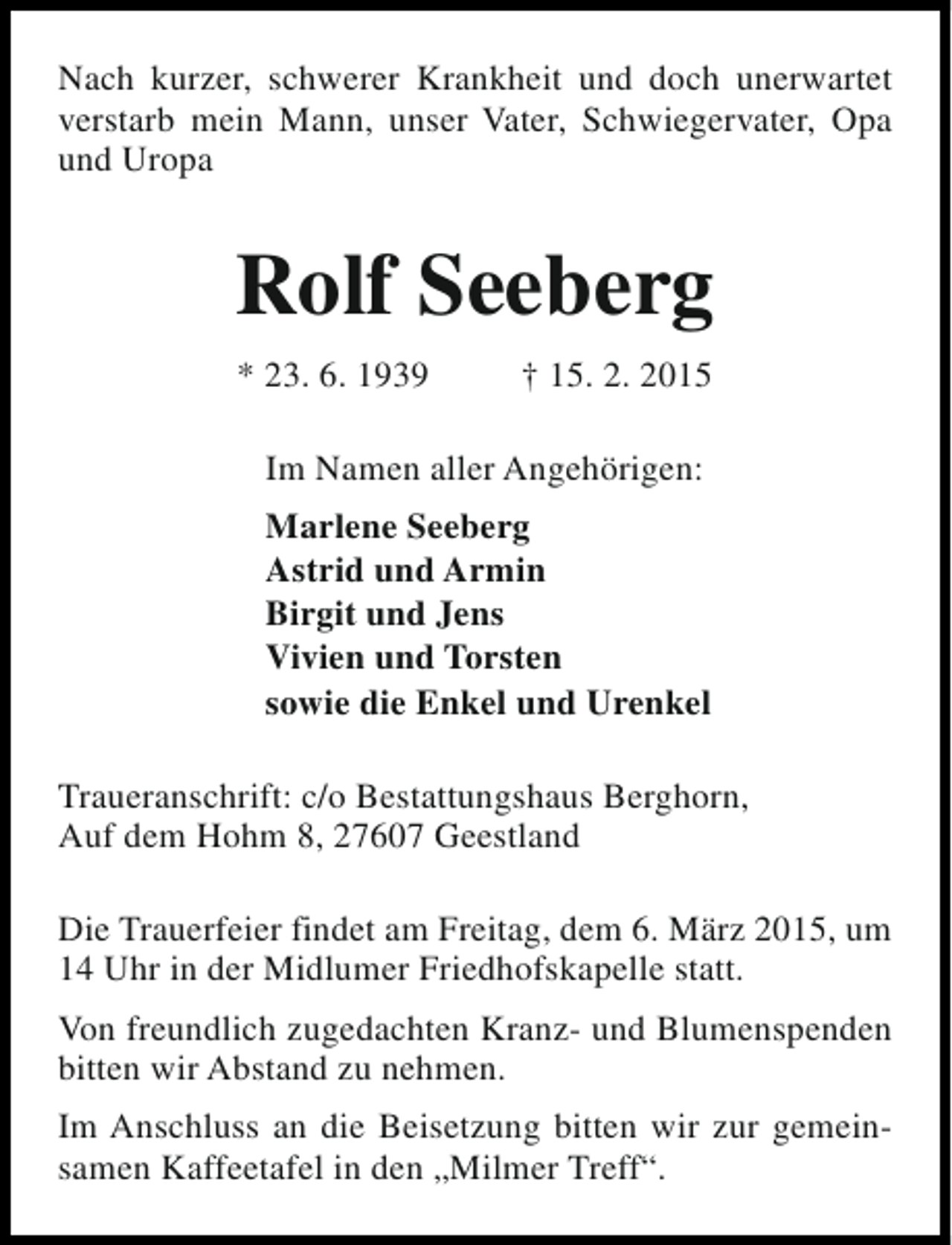<p>Nach kurzer, schwerer Krankheit und doch unerwartet<br />verstarb mein Mann, unser Vater, Schwiegervater, Opa<br />und Uropa</p><p>Rolf Seeberg<br />* 23. 6. 1939</p><p>† 15. 2. 2015</p><p>Im Namen aller Angehörigen:<br />Marlene Seeberg<br />Astrid und Armin<br />Birgit und Jens<br />Vivien und Torsten<br />sowie die Enkel und Urenkel<br />Traueranschrift: c/o Bestattungshaus Berghorn,<br />Auf dem Hohm 8, 27607 Geestland<br />Die Trauerfeier findet am Freitag, dem 6. März 2015, um<br />14 Uhr in der Midlumer Friedhofskapelle statt.<br />Von freundlich zugedachten Kranz- und Blumenspenden<br />bitten wir Abstand zu nehmen.<br />Im Anschluss an die Beisetzung bitten wir zur gemeinsamen Kaffeetafel in den „Milmer Treff“.</p>