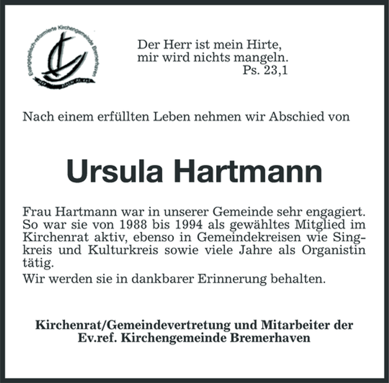 <p>Der Herr ist mein Hirte,<br />mir wird nichts mangeln.<br />Ps. 23,1<br />Nach einem erfüllten Leben nehmen wir Abschied von<br />Ursula Hartmann<br />Frau Hartmann war in unserer Gemeinde sehr engagiert. So war sie von 1988 bis 1994 als gewähltes Mitglied im Kirchenrat aktiv, ebenso in Gemeindekreisen wie Singkreis und Kulturkreis sowie viele Jahre als Organistin tätig.<br />Wir werden sie in dankbarer Erinnerung behalten.<br />Kirchenrat/Gemeindevertretung und Mitarbeiter der Ev.ref. Kirchengemeinde Bremerhaven</p>