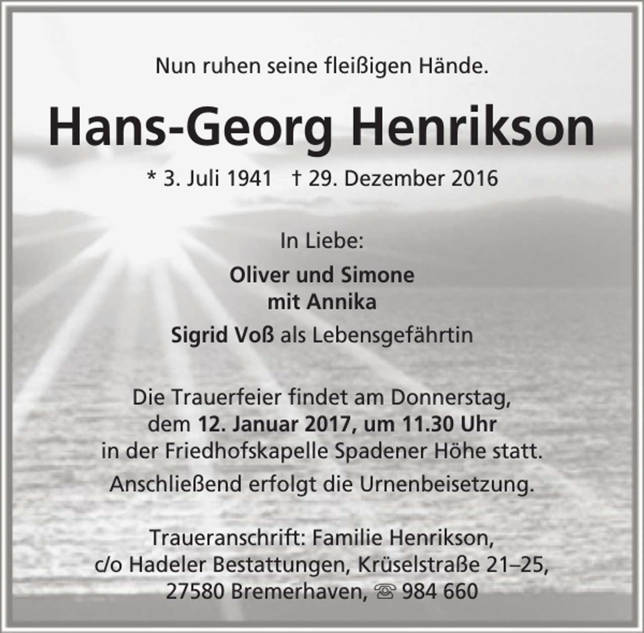 <p>Nun ruhen seine fleißigen Hände.</p><p>Hans-Georg Henrikson<br />* 3. Juli 1941 † 29. Dezember 2016<br />In Liebe:<br />Oliver und Simone<br />mit Annika<br />Sigrid Voß als Lebensgefährtin<br />Die Trauerfeier findet am Donnerstag,<br />dem 12. Januar 2017, um 11.30 Uhr<br />in der Friedhofskapelle Spadener Höhe statt.<br />Anschließend erfolgt die Urnenbeisetzung.<br />Traueranschrift: Familie Henrikson,<br />c/o Hadeler Bestattungen, Krüselstraße 21–25,<br />27580 Bremerhaven,  984 660</p>