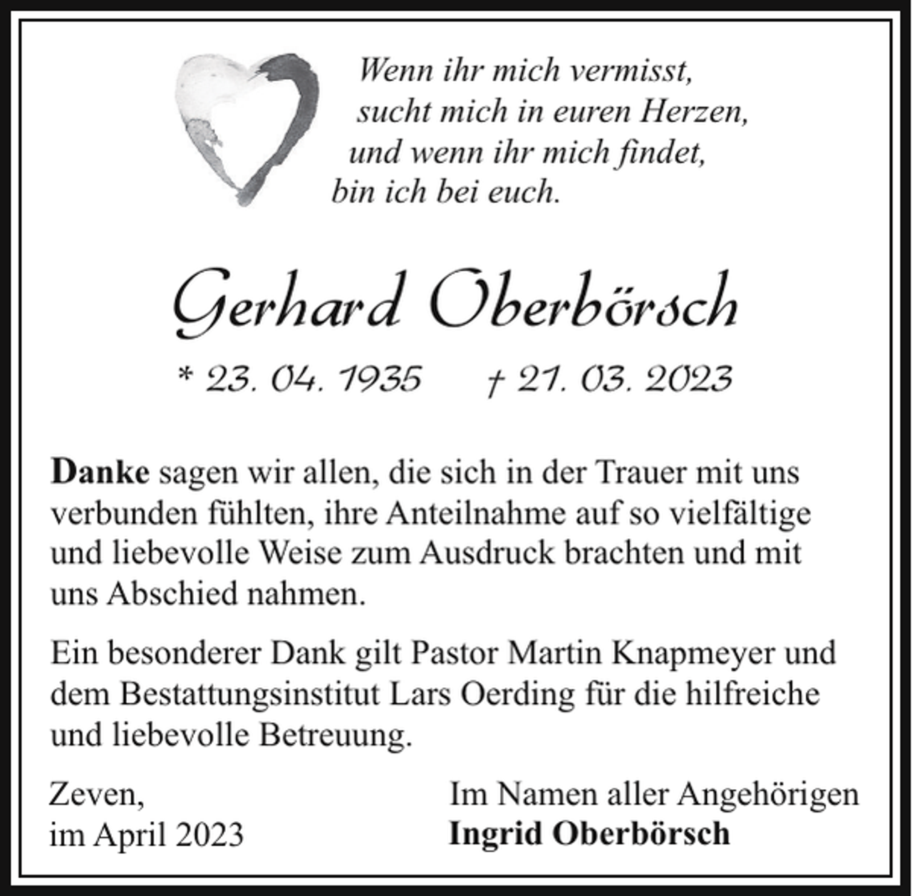 <p>Wenn ihr mich vermisst,<br />sucht mich in euren Herzen,<br />und wenn ihr mich findet,<br />bin ich bei euch.</p><p>Gerhard Oberbörsch<br />* 23. 04. 1935</p><p>† 21. 03. 2023</p><p>Danke sagen wir allen, die sich in der Trauer mit uns</p><p>verbunden fühlten, ihre Anteilnahme auf so vielfältige<br />und liebevolle Weise zum Ausdruck brachten und mit<br />uns Abschied nahmen.<br />Ein besonderer Dank gilt Pastor Martin Knapmeyer und<br />dem Bestattungsinstitut Lars Oerding für die hilfreiche<br />und liebevolle Betreuung.</p><p>Zeven,<br />im April 2023</p><p>Im Namen aller Angehörigen<br />Ingrid Oberbörsch</p>