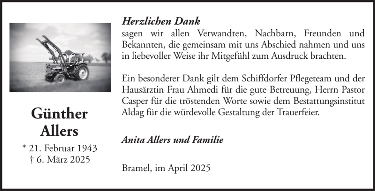<p>Herzlichen Dank</p><p>sagen wir allen Verwandten, Nachbarn, Freunden und<br />Bekannten, die gemeinsam mit uns Abschied nahmen und uns<br />in liebevoller Weise ihr Mitgefühl zum Ausdruck brachten.</p><p>Günther<br />Allers<br />* 21. Februar 1943<br />† 6. März 2025</p><p>Ein besonderer Dank gilt dem Schiffdorfer Pflegeteam und der<br />Hausärztin Frau Ahmedi für die gute Betreuung, Herrn Pastor<br />Casper für die tröstenden Worte sowie dem Bestattungsinstitut<br />Aldag für die würdevolle Gestaltung der Trauerfeier.<br />Anita Allers und Familie<br />Bramel, im April 2025</p>