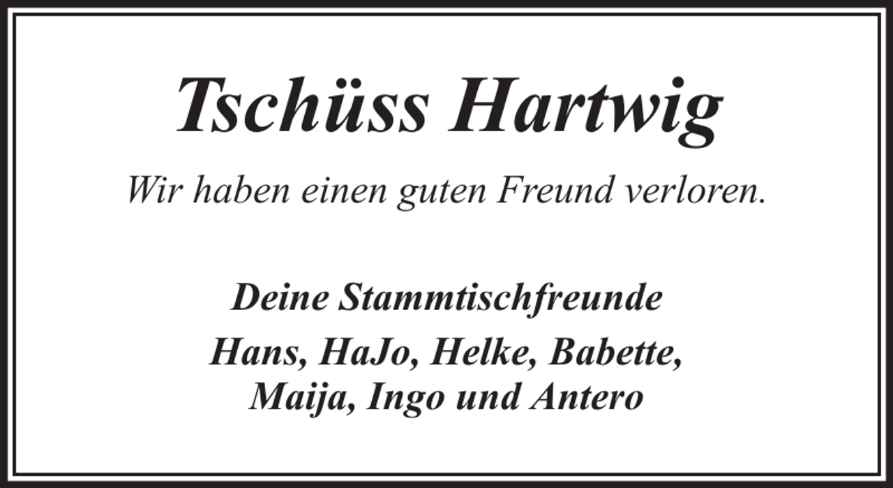 <p>Tschüss Hartwig<br />Wir haben einen guten Freund verloren.<br />Deine Stammtischfreunde<br />Hans, HaJo, Helke, Babette,<br />Maija, Ingo und Antero</p>