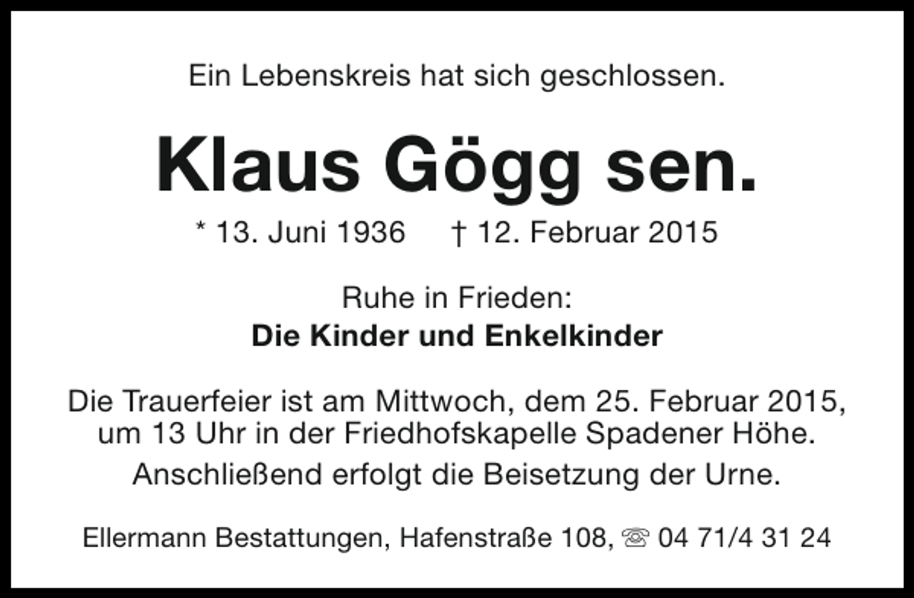 <p>Ein Lebenskreis hat sich geschlossen.</p><p>Klaus Gögg sen.<br />* 13. Juni 1936</p><p>† 12. Februar 2015</p><p>Ruhe in Frieden:<br />Die Kinder und Enkelkinder<br />Die Trauerfeier ist am Mittwoch, dem 25. Februar 2015,<br />um 13 Uhr in der Friedhofskapelle Spadener Höhe.<br />Anschließend erfolgt die Beisetzung der Urne.<br />Ellermann Bestattungen, Hafenstraße 108, s 04 71/4 31 24</p>