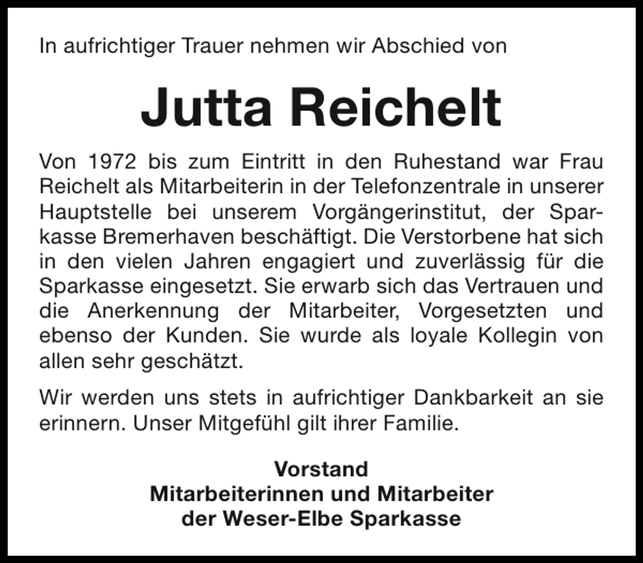 <p>In aufrichtiger Trauer nehmen wir Abschied von</p><p>Jutta Reichelt<br />Von 1972 bis zum Eintritt in den Ruhestand war Frau<br />Reichelt als Mitarbeiterin in der Telefonzentrale in unserer<br />Hauptstelle bei unserem Vorgängerinstitut, der Sparkasse Bremerhaven beschäftigt. Die Verstorbene hat sich<br />in den vielen Jahren engagiert und zuverlässig für die<br />Sparkasse eingesetzt. Sie erwarb sich das Vertrauen und<br />die Anerkennung der Mitarbeiter, Vorgesetzten und<br />ebenso der Kunden. Sie wurde als loyale Kollegin von<br />allen sehr geschätzt.<br />Wir werden uns stets in aufrichtiger Dankbarkeit an sie<br />erinnern. Unser Mitgefühl gilt ihrer Familie.<br />Vorstand<br />Mitarbeiterinnen und Mitarbeiter<br />der Weser-Elbe Sparkasse</p>
