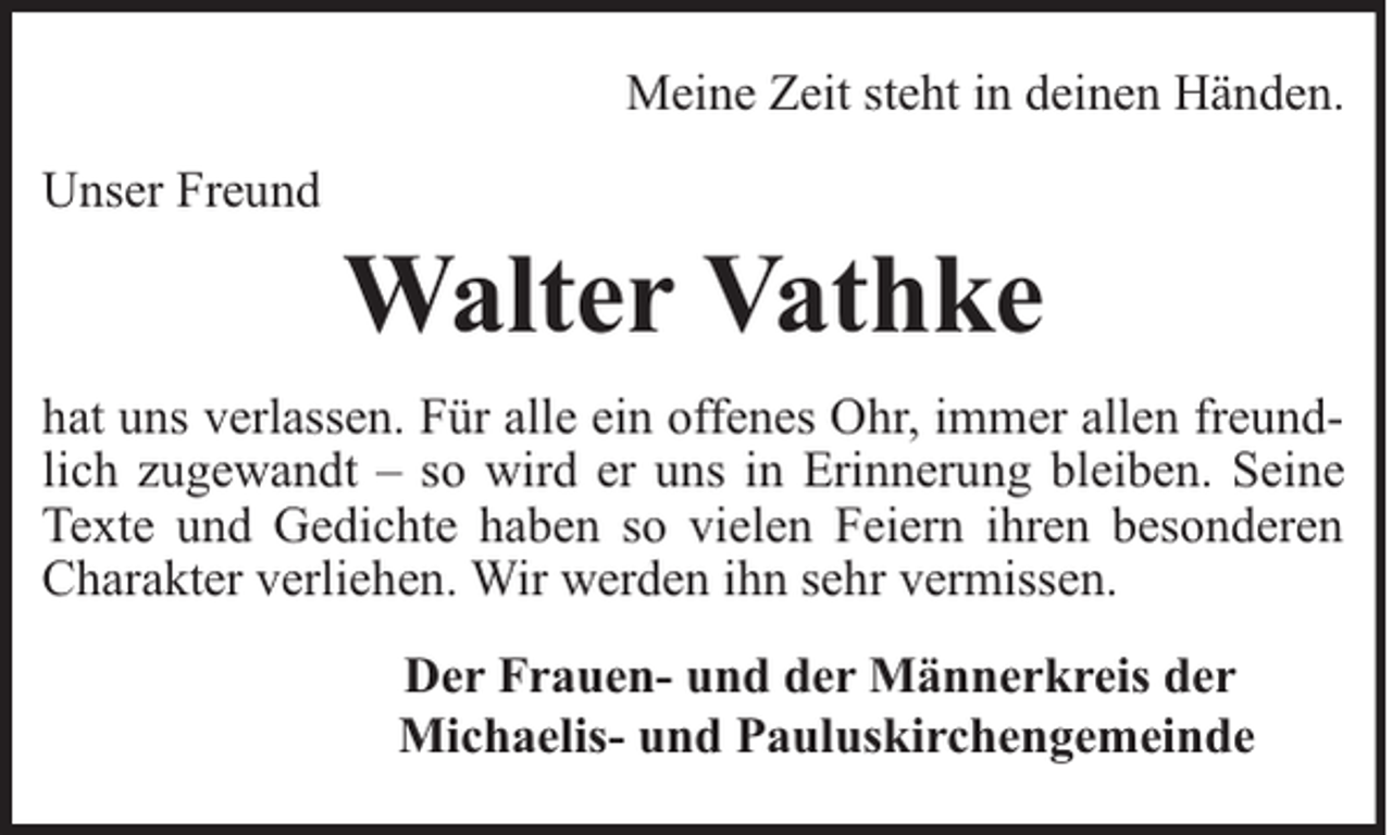<p>Meine Zeit steht in deinen Händen.<br />Unser Freund</p><p>Walter Vathke</p><p>hat uns verlassen. Für alle ein offenes Ohr, immer allen freundlich zugewandt – so wird er uns in Erinnerung bleiben. Seine<br />Texte und Gedichte haben so vielen Feiern ihren besonderen<br />Charakter verliehen. Wir werden ihn sehr vermissen.<br />Der Frauen- und der Männerkreis der<br />Michaelis- und Pauluskirchengemeinde</p>