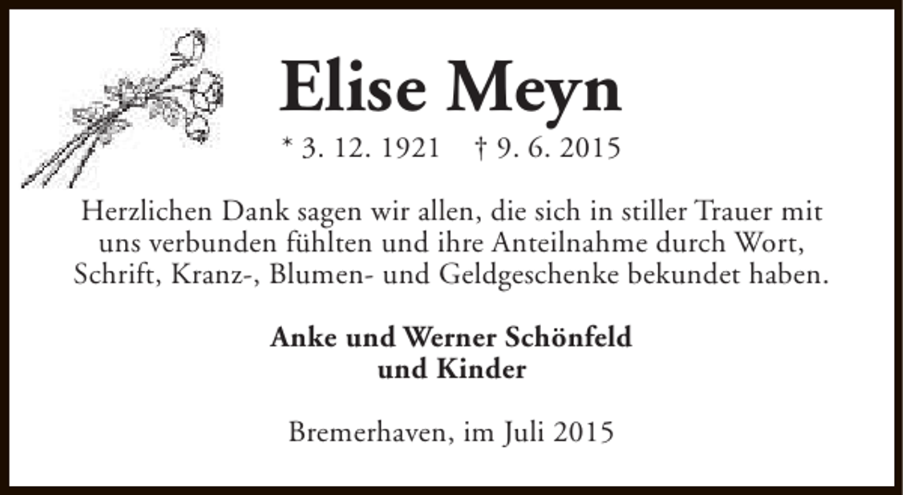 <p>Elise Meyn<br />* 3. 12. 1921</p><p>† 9. 6. 2015</p><p>Herzlichen Dank sagen wir allen, die sich in stiller Trauer mit<br />uns verbunden fühlten und ihre Anteilnahme durch Wort,<br />Schrift, Kranz-, Blumen- und Geldgeschenke bekundet haben.<br />Anke und Werner Schönfeld<br />und Kinder<br />Bremerhaven, im Juli 2015</p>