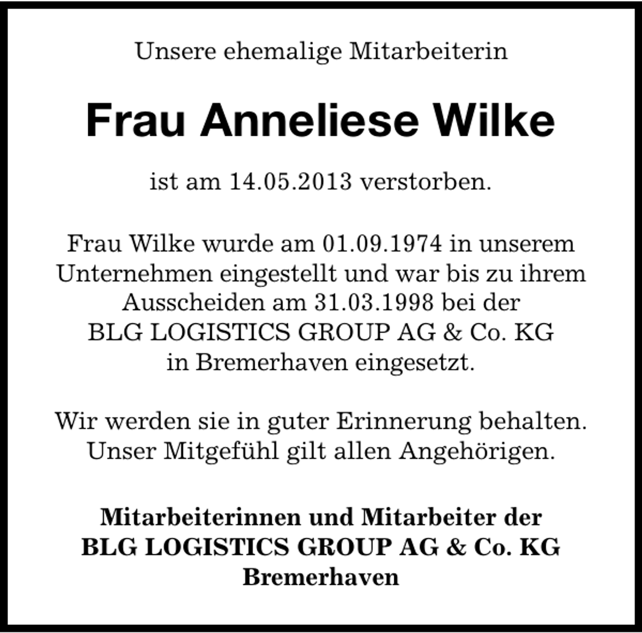 <p>Unsere ehemalige Mitarbeiterin</p><p>Frau Anneliese Wilke<br />ist am 14.05.2013 verstorben.<br />Frau Wilke wurde am 01.09.1974 in unserem<br />Unternehmen eingestellt und war bis zu ihrem<br />Ausscheiden am 31.03.1998 bei der<br />BLG LOGISTICS GROUP AG &amp; Co. KG<br />in Bremerhaven eingesetzt.<br />Wir werden sie in guter Erinnerung behalten.<br />Unser Mitgefühl gilt allen Angehörigen.<br />Mitarbeiterinnen und Mitarbeiter der<br />BLG LOGISTICS GROUP AG &amp; Co. KG<br />Bremerhaven</p>