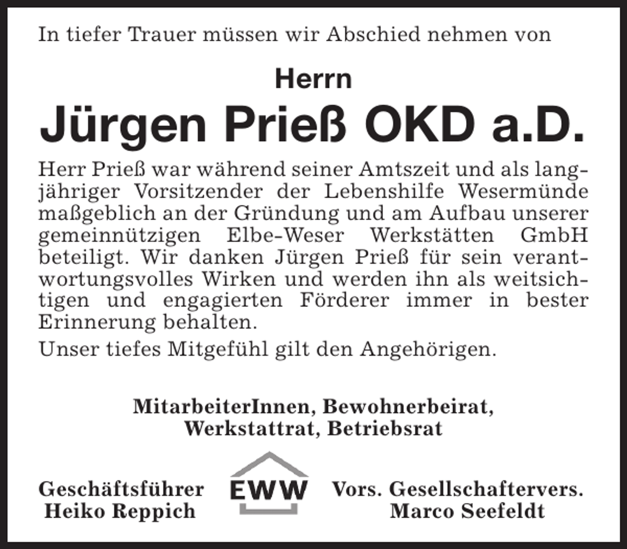 <p>In tiefer Trauer müssen wir Abschied nehmen von</p><p>Herrn</p><p>Jürgen Prieß OKD a.D.</p><p>Herr Prieß war während seiner Amtszeit und als langjähriger Vorsitzender der Lebenshilfe Wesermünde<br />maßgeblich an der Gründung und am Aufbau unserer<br />gemeinnützigen Elbe-Weser Werkstätten GmbH<br />beteiligt. Wir danken Jürgen Prieß für sein verantwortungsvolles Wirken und werden ihn als weitsichtigen und engagierten Förderer immer in bester<br />Erinnerung behalten.<br />Unser tiefes Mitgefühl gilt den Angehörigen.<br />MitarbeiterInnen, Bewohnerbeirat,<br />Werkstattrat, Betriebsrat<br />Geschäftsführer<br />Heiko Reppich</p><p>Vors. Gesellschaftervers.<br />Marco Seefeldt</p>