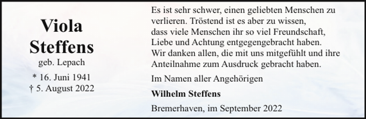 <p>Viola<br />Steffens</p><p>Es ist sehr schwer, einen geliebten Menschen zu<br />verlieren. Tröstend ist es aber zu wissen,<br />dass viele Menschen ihr so viel Freundschaft,<br />Liebe und Achtung entgegengebracht haben.<br />Wir danken allen, die mit uns mitgefühlt und ihre<br />Anteilnahme zum Ausdruck gebracht haben.</p><p>* 16. Juni 1941<br />† 5. August 2022</p><p>Im Namen aller Angehörigen</p><p>geb. Lepach</p><p>Wilhelm Steffens<br />Bremerhaven, im September 2022</p>