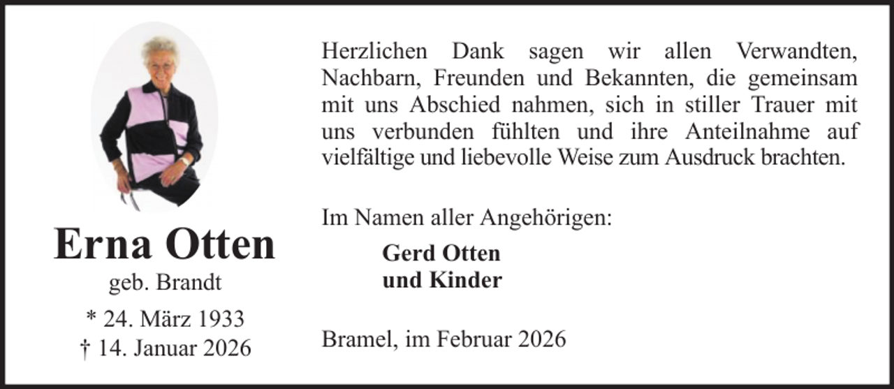<p>Herzlichen Dank sagen wir allen Verwandten,<br />Nachbarn, Freunden und Bekannten, die gemeinsam<br />mit uns Abschied nahmen, sich in stiller Trauer mit<br />uns verbunden fühlten und ihre Anteilnahme auf<br />vielfältige und liebevolle Weise zum Ausdruck brachten.</p>
<p>Erna Otten<br />geb. Brandt</p>
<p>* 24. März 1933<br />† 14. Januar 2026</p>
<p>Im Namen aller Angehörigen:<br />Gerd Otten<br />und Kinder<br />Bramel, im Februar 2026</p>