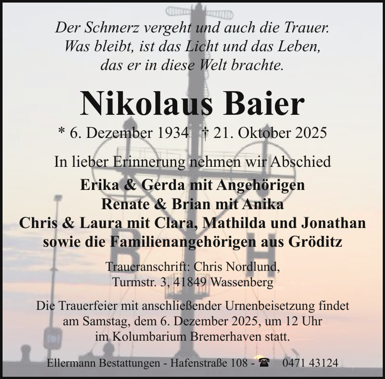 <p>Der Schmerz vergeht und auch die Trauer.<br />Was bleibt, ist das Licht und das Leben,<br />das er in diese Welt brachte.</p><p>Nikolaus Baier</p><p>* 6. Dezember 1934 † 21. Oktober 2025<br />In lieber Erinnerung nehmen wir Abschied<br />Erika &amp; Gerda mit Angehörigen<br />Renate &amp; Brian mit Anika<br />Chris &amp; Laura mit Clara, Mathilda und Jonathan<br />sowie die Familienangehörigen aus Gröditz<br />Traueranschrift: Chris Nordlund,<br />Turmstr. 3, 41849 Wassenberg<br />Die Trauerfeier mit anschließender Urnenbeisetzung findet<br />am Samstag, dem 6. Dezember 2025, um 12 Uhr<br />im Kolumbarium Bremerhaven statt.<br />Ellermann Bestattungen - Hafenstraße 108 - ( 0471 43124</p>