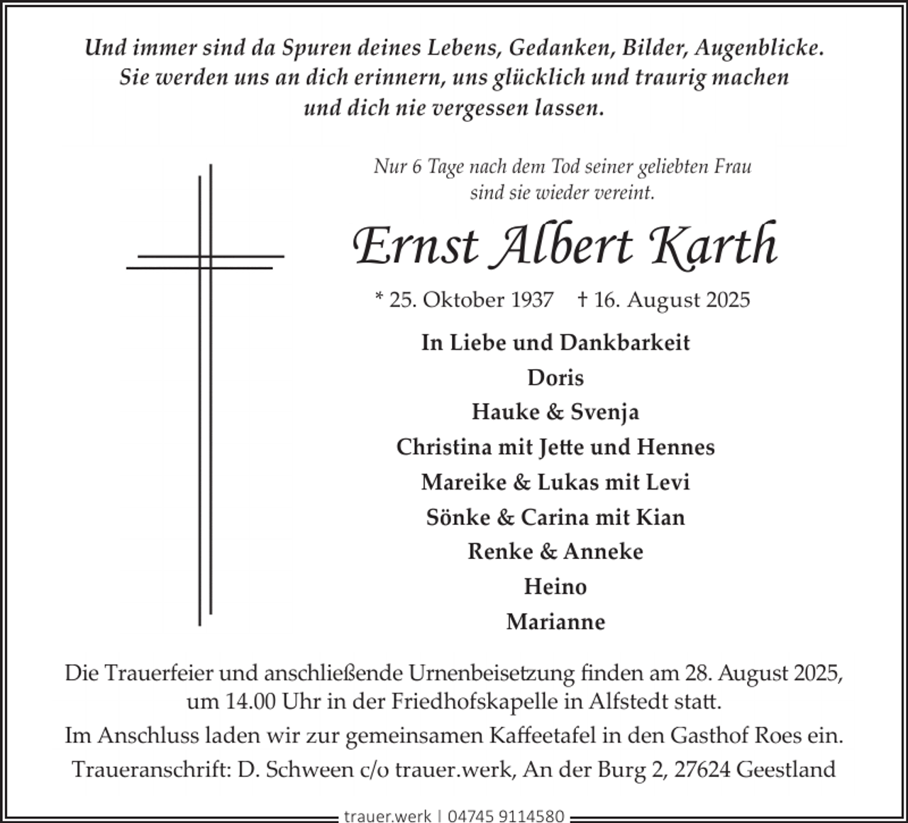 <p>Und immer sind da Spuren deines Lebens, Gedanken, Bilder, Augenblicke.<br />Sie werden uns an dich erinnern, uns glücklich und traurig machen<br />und dich nie vergessen lassen.<br />Nur 6 Tage nach dem Tod seiner geliebten Frau<br />sind sie wieder vereint.</p><p>Ernst Albert Karth<br />* 25. Oktober 1937</p><p>† 16. August 2025</p><p>In Liebe und Dankbarkeit<br />Doris<br />Hauke &amp; Svenja<br />Christina mit Jette und Hennes<br />Mareike &amp; Lukas mit Levi<br />Sönke &amp; Carina mit Kian<br />Renke &amp; Anneke<br />Heino<br />Marianne<br />Die Trauerfeier und anschließende Urnenbeisetzung ﬁnden am 28. August 2025,<br />um 14.00 Uhr in der Friedhofskapelle in Alfstedt statt.<br />Im Anschluss laden wir zur gemeinsamen Kaﬀeetafel in den Gasthof Roes ein.<br />Traueranschrift: D. Schween c/o trauer.werk, An der Burg 2, 27624 Geestland<br />trauer.werk | 04745 9114580</p>