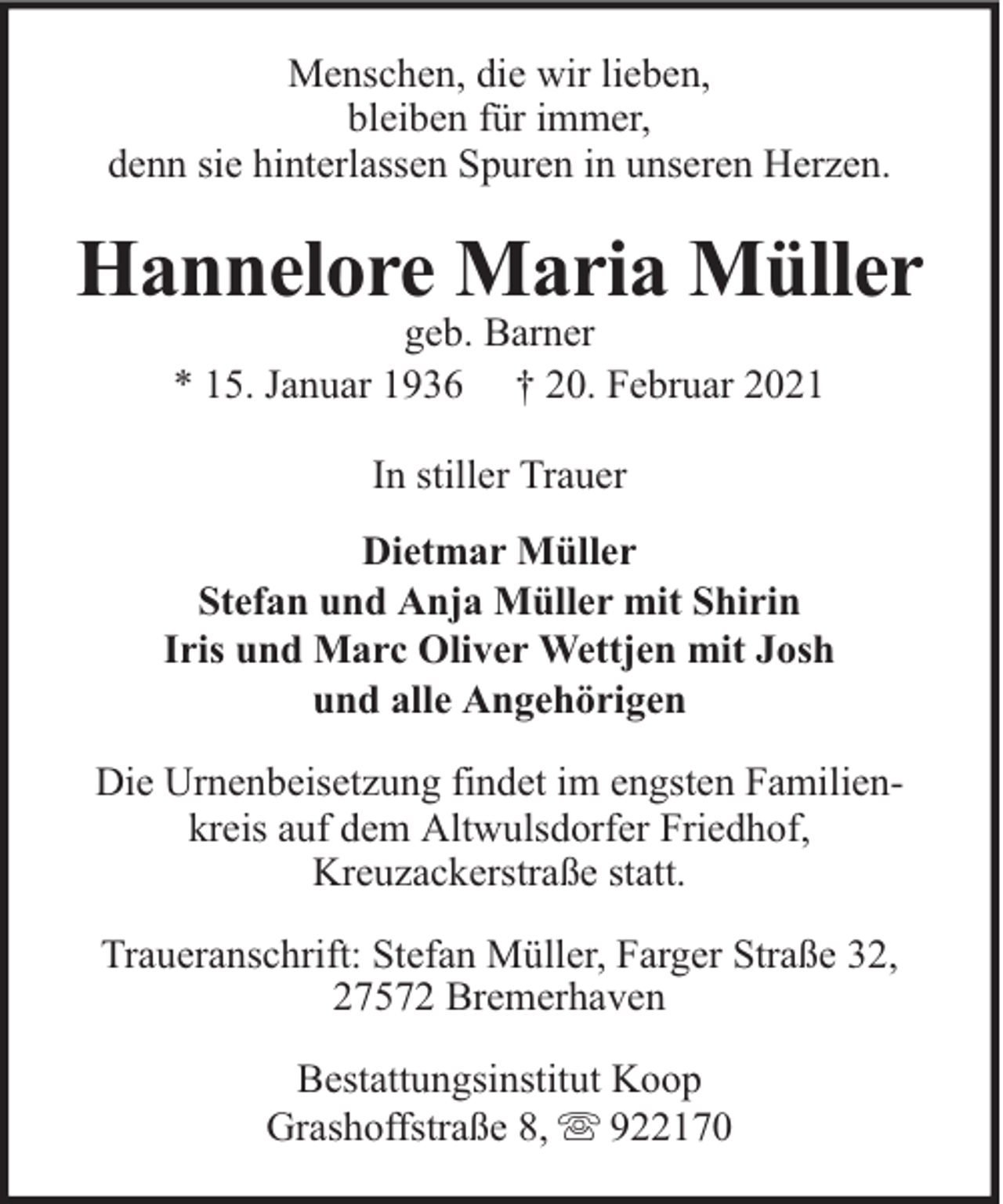 <p>Menschen, die wir lieben,<br />bleiben für immer,<br />denn sie hinterlassen Spuren in unseren Herzen.</p>
<p>Hannelore Maria Müller<br />geb. Barner<br />* 15. Januar 1936 † 20. Februar 2021<br />In stiller Trauer<br />Dietmar Müller<br />Stefan und Anja Müller mit Shirin<br />Iris und Marc Oliver Wettjen mit Josh<br />und alle Angehörigen<br />Die Urnenbeisetzung findet im engsten Familienkreis auf dem Altwulsdorfer Friedhof,<br />Kreuzackerstraße statt.<br />Traueranschrift: Stefan Müller, Farger Straße 32,<br />27572 Bremerhaven<br />Bestattungsinstitut Koop<br />Grashoffstraße 8,<br />922170</p>