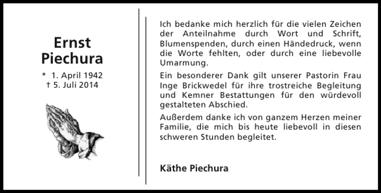 <p>Ernst<br />Piechura<br />* 1. April 1942<br />† 5. Juli 2014</p><p>Ich bedanke mich herzlich für die vielen Zeichen<br />der Anteilnahme durch Wort und Schrift,<br />Blumenspenden, durch einen Händedruck, wenn<br />die Worte fehlten, oder durch eine liebevolle<br />Umarmung.<br />Ein besonderer Dank gilt unserer Pastorin Frau<br />Inge Brickwedel für ihre trostreiche Begleitung<br />und Kemner Bestattungen für den würdevoll<br />gestalteten Abschied.<br />Außerdem danke ich von ganzem Herzen meiner<br />Familie, die mich bis heute liebevoll in diesen<br />schweren Stunden begleitet.</p><p>Käthe Piechura</p>