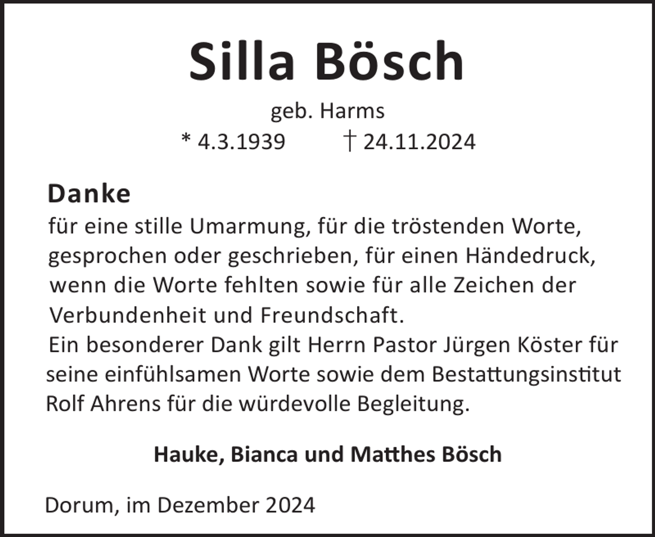 <p>Silla Bösch</p><p>geb. Harms<br />* 4.3.1939<br />† 24.11.2024</p><p>Danke</p><p>für eine stille Umarmung, für die tröstenden Worte,<br />gesprochen oder geschrieben, für einen Händedruck,<br />wenn die Worte fehlten sowie für alle Zeichen der<br />Verbundenheit und Freundschaft.<br />Ein besonderer Dank gilt Herrn Pastor Jürgen Köster für<br />seine einfühlsamen Worte sowie dem Besta©ungsinstut<br />Rolf Ahrens für die würdevolle Begleitung.<br />Hauke, Bianca und Ma©hes Bösch<br />Dorum, im Dezember 2024</p>