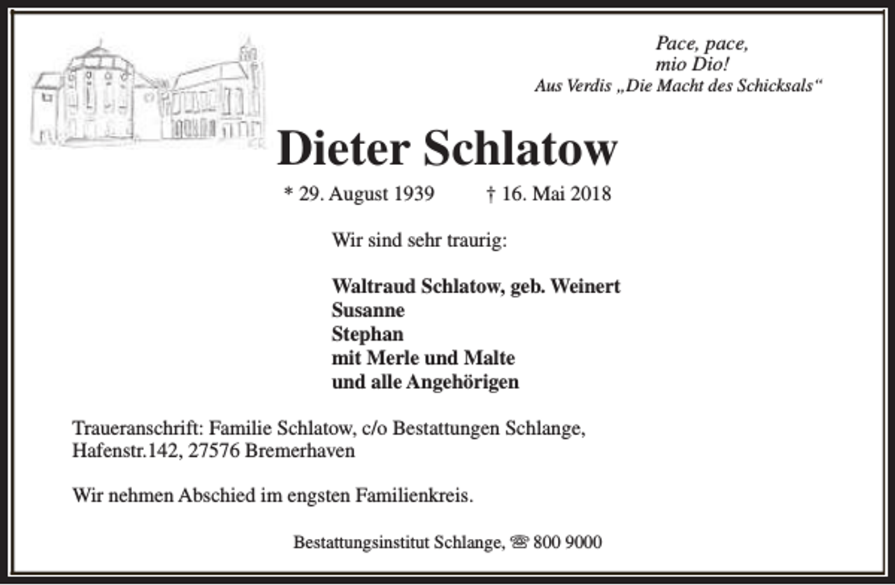 <p>Pace, pace,<br />mio Dio!</p><p>Aus Verdis „Die Macht des Schicksals“</p><p>Dieter Schlatow<br />* 29. August 1939</p><p>† 16. Mai 2018</p><p>Wir sind sehr traurig:<br />Waltraud Schlatow, geb. Weinert<br />Susanne<br />Stephan<br />mit Merle und Malte<br />und alle Angehörigen<br />Traueranschrift: Familie Schlatow, c/o Bestattungen Schlange,<br />Hafenstr.142, 27576 Bremerhaven<br />Wir nehmen Abschied im engsten Familienkreis.<br />Bestattungsinstitut Schlange, s 800 9000</p>