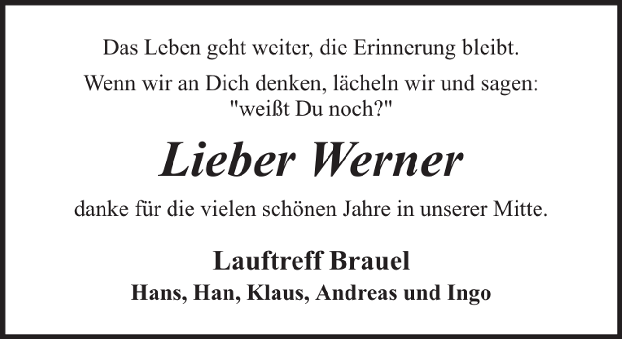 <p>Das Leben geht weiter, die Erinnerung bleibt.<br />Wenn wir an Dich denken, lächeln wir und sagen:<br />"weißt Du noch?"</p><p>Lieber Werner<br />danke für die vielen schönen Jahre in unserer Mitte.</p><p>Lauftreff Brauel</p><p>Hans, Han, Klaus, Andreas und Ingo</p>