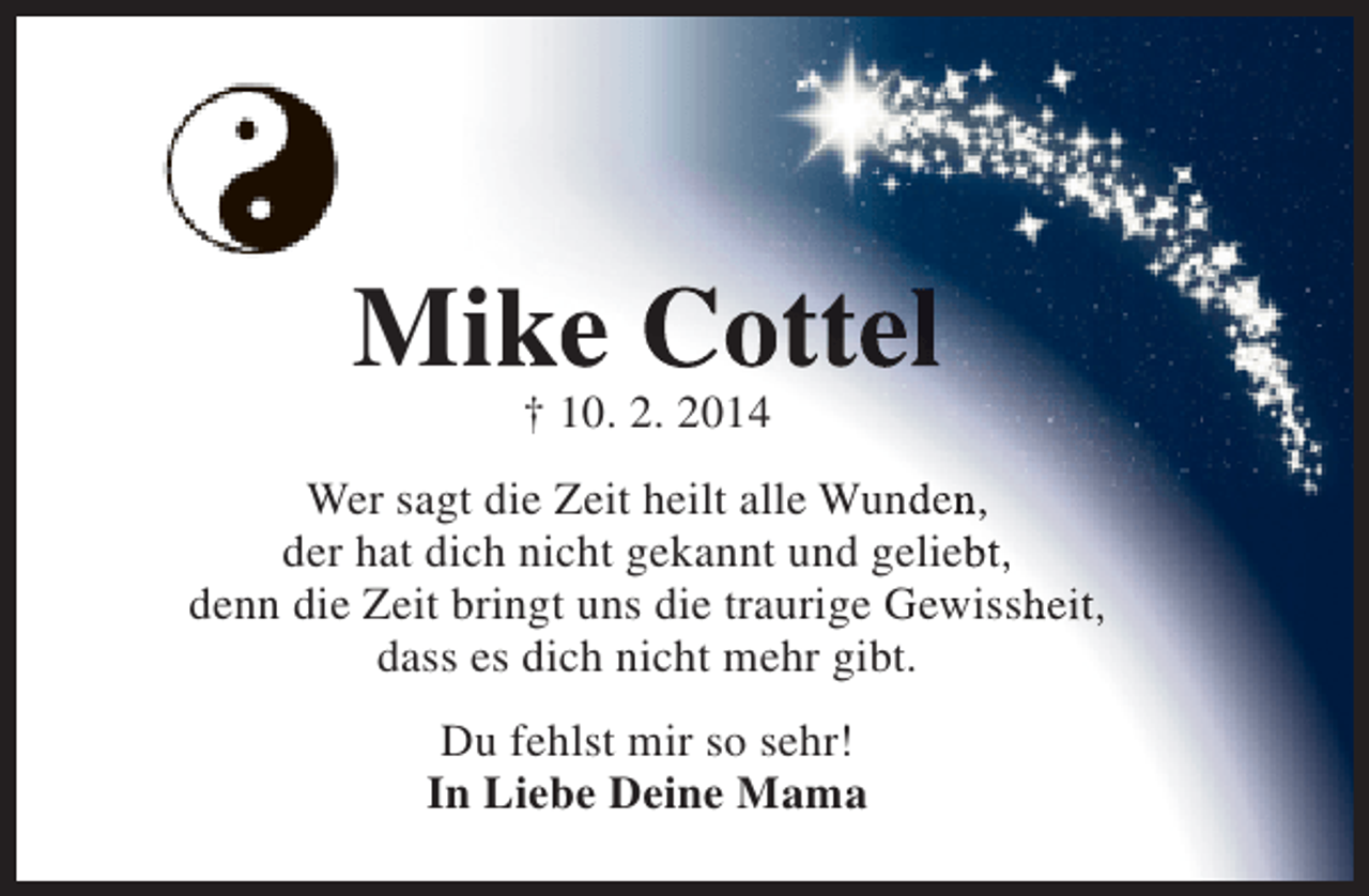 <p>Mike Cottel<br />† 10. 2. 2014</p><p>Wer sagt die Zeit heilt alle Wunden,<br />der hat dich nicht gekannt und geliebt,<br />denn die Zeit bringt uns die traurige Gewissheit,<br />dass es dich nicht mehr gibt.<br />Du fehlst mir so sehr!<br />In Liebe Deine Mama</p>