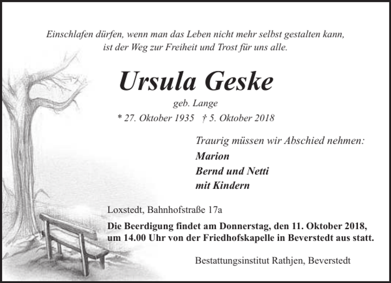 <p>Einschlafen dürfen, wenn man das Leben nicht mehr selbst gestalten kann,<br />ist der Weg zur Freiheit und Trost für uns alle.</p><p>Ursula Geske</p><p>geb. Lange<br />* 27. Oktober 1935 † 5. Oktober 2018</p><p>Traurig müssen wir Abschied nehmen:<br />Marion<br />Bernd und Netti<br />mit Kindern<br />Loxstedt, Bahnhofstraße 17a<br />Die Beerdigung findet am Donnerstag, den 11. Oktober 2018,<br />um 14.00 Uhr von der Friedhofskapelle in Beverstedt aus statt.<br />Bestattungsinstitut Rathjen, Beverstedt</p>