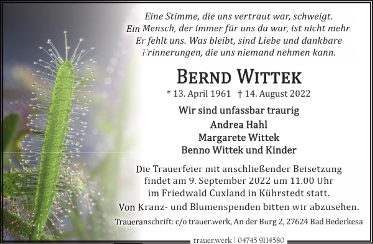 <p>Eine Stimme, die uns vertraut war, schweigt.<br />Mensch, der immer für uns da war, ist nicht mehr.<br />r fehlt uns. Was bleibt, sind Liebe und dankbare<br />Erinnerungen, die uns niemand nehmen kann.</p><p>B<br />� W</p><p>* 13. April 1961 † 14. August 2022</p><p>Wir sind unfassbar traurig<br />Andrea Hahl<br />Margarete Wittek<br />Benno Wittek und Kinder<br />ie Trauerfeier mit anschließender Beisetzung<br />Ðindet am 9. September 2022 um 11.00 Uhr<br />im Friedwald Cuxland in Kührstedt statt.<br />Kranz- und Blumenspenden bitten wir abzusehen.<br />anschrift: c/o trauer.werk, An der Burg 2, 27624 Bad Bederkesa<br />trauer.werk | 04745 9114580</p>
