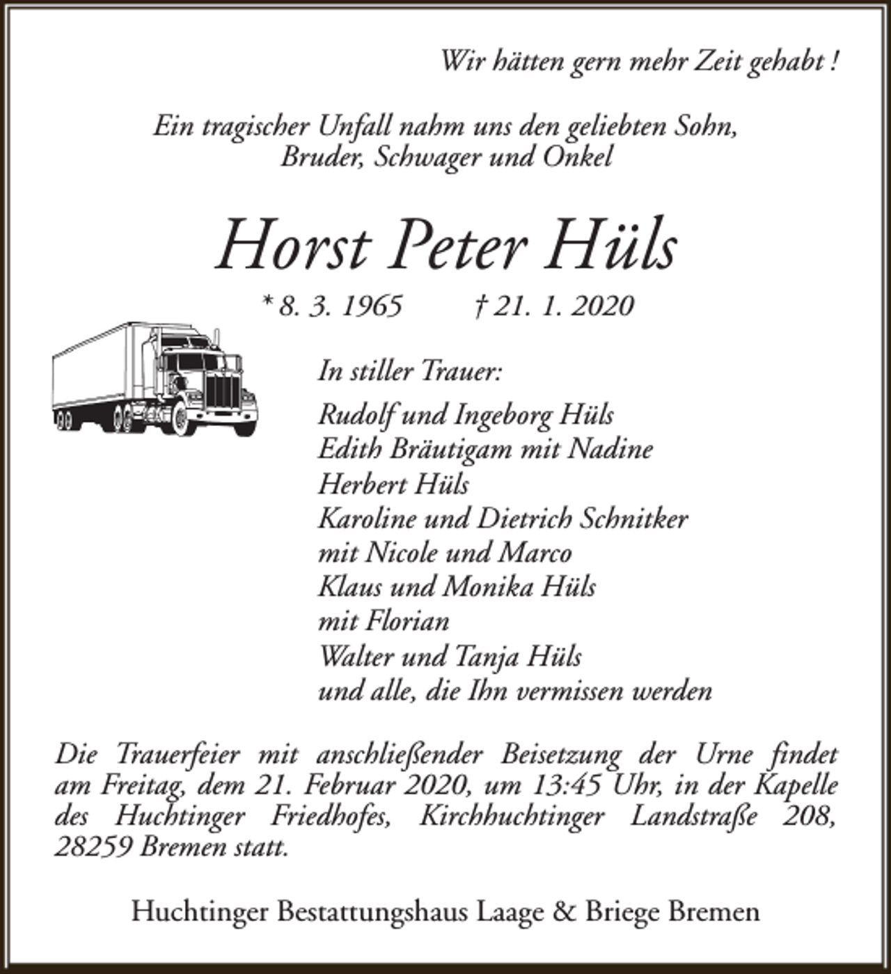 <p>Wir hätten gern mehr Zeit gehabt !<br />Ein tragischer Unfall nahm uns den geliebten Sohn,<br />Bruder, Schwager und Onkel</p><p>Horst Peter Hüls<br />* 8. 3. 1965</p><p>† 21. 1. 2020</p><p>In stiller Trauer:<br />Rudolf und Ingeborg Hüls<br />Edith Bräutigam mit Nadine<br />Herbert Hüls<br />Karoline und Dietrich Schnitker<br />mit Nicole und Marco<br />Klaus und Monika Hüls<br />mit Florian<br />Walter und Tanja Hüls<br />und alle, die Ihn vermissen werden<br />Die Trauerfeier mit anschließender Beisetzung der Urne findet<br />am Freitag, dem 21. Februar 2020, um 13:45 Uhr, in der Kapelle<br />des Huchtinger Friedhofes, Kirchhuchtinger Landstraße 208,<br />28259 Bremen statt.<br />Huchtinger Bestattungshaus Laage &amp; Briege Bremen</p>