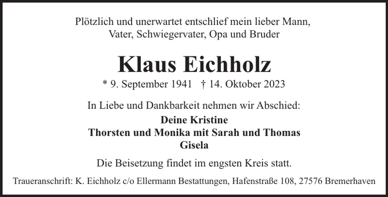 <p>Plötzlich und unerwartet entschlief mein lieber Mann,<br />Vater, Schwiegervater, Opa und Bruder</p><p>Klaus Eichholz</p><p>* 9. September 1941 † 14. Oktober 2023<br />In Liebe und Dankbarkeit nehmen wir Abschied:<br />Deine Kristine<br />Thorsten und Monika mit Sarah und Thomas<br />Gisela<br />Die Beisetzung findet im engsten Kreis statt.<br />Traueranschrift: K. Eichholz c/o Ellermann Bestattungen, Hafenstraße 108, 27576 Bremerhaven</p>