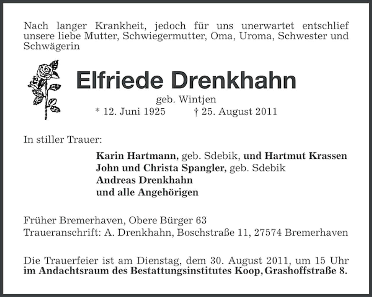 <p>Nach langer Krankheit, jedoch für uns unerwartet entschlief<br />unsere liebe Mutter, Schwiegermutter, Oma, Uroma, Schwester und<br />Schwägerin</p><p>Elfriede Drenkhahn<br />geb. Wintjen<br />* 12. Juni 1925<br />† 25. August 2011<br />In stiller Trauer:<br />Karin Hartmann, geb. Sdebik, und Hartmut Krassen<br />John und Christa Spangler, geb. Sdebik<br />Andreas Drenkhahn<br />und alle Angehörigen<br />Früher Bremerhaven, Obere Bürger 63<br />Traueranschrift: A. Drenkhahn, Boschstraße 11, 27574 Bremerhaven<br />Die Trauerfeier ist am Dienstag, dem 30. August 2011, um 15 Uhr<br />im Andachtsraum des Bestattungsinstitutes Koop, Grashoffstraße 8.</p>