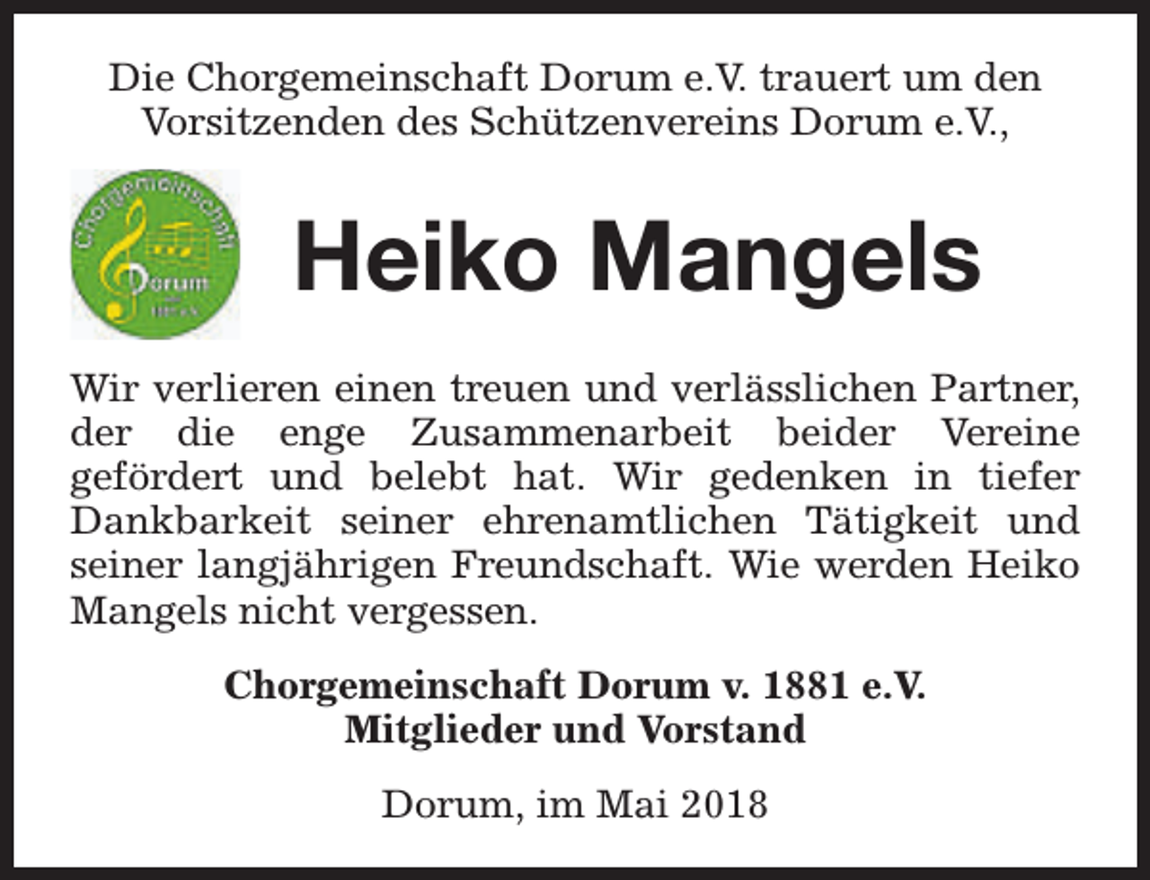 <p>Die Chorgemeinschaft Dorum e.V. trauert um den<br />Vorsitzenden des Schützenvereins Dorum e.V.,</p><p>Heiko Mangels<br />Wir verlieren einen treuen und verlässlichen Partner,<br />der die enge Zusammenarbeit beider Vereine<br />gefördert und belebt hat. Wir gedenken in tiefer<br />Dankbarkeit seiner ehrenamtlichen Tätigkeit und<br />seiner langjährigen Freundschaft. Wie werden Heiko<br />Mangels nicht vergessen.<br />Chorgemeinschaft Dorum v. 1881 e.V.<br />Mitglieder und Vorstand<br />Dorum, im Mai 2018</p>