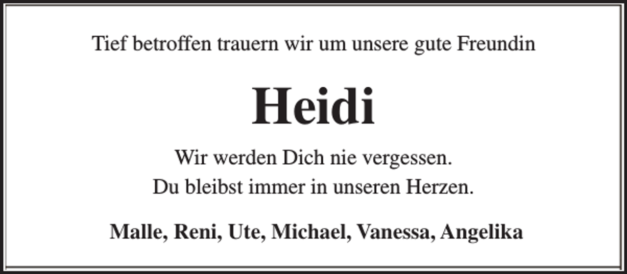 <p>Tief betroffen trauern wir um unsere gute Freundin</p><p>Heidi<br />Wir werden Dich nie vergessen.<br />Du bleibst immer in unseren Herzen.<br />Malle, Reni, Ute, Michael, Vanessa, Angelika</p>
