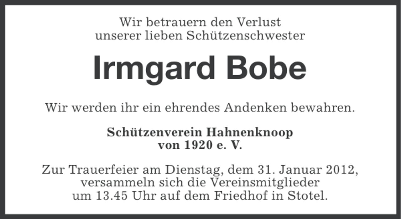 <p>Wir betrauern den Verlust<br />unserer lieben Schützenschwester</p><p>Irmgard Bobe<br />Wir werden ihr ein ehrendes Andenken bewahren.<br />Schützenverein Hahnenknoop<br />von 1920 e. V.<br />Zur Trauerfeier am Dienstag, dem 31. Januar 2012,<br />versammeln sich die Vereinsmitglieder<br />um 13.45 Uhr auf dem Friedhof in Stotel.</p>