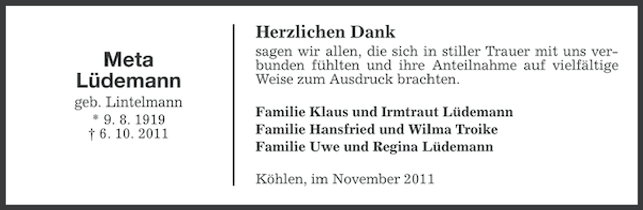 <p>Herzlichen Dank</p><p>Meta<br />Lüdemann<br />geb. Lintelmann<br />* 9. 8. 1919<br />† 6. 10. 2011</p><p>sagen wir allen, die sich in stiller Trauer mit uns verbunden fühlten und ihre Anteilnahme auf vielfältige<br />Weise zum Ausdruck brachten.<br />Familie Klaus und Irmtraut Lüdemann<br />Familie Hansfried und Wilma Troike<br />Familie Uwe und Regina Lüdemann<br />Köhlen, im November 2011</p>