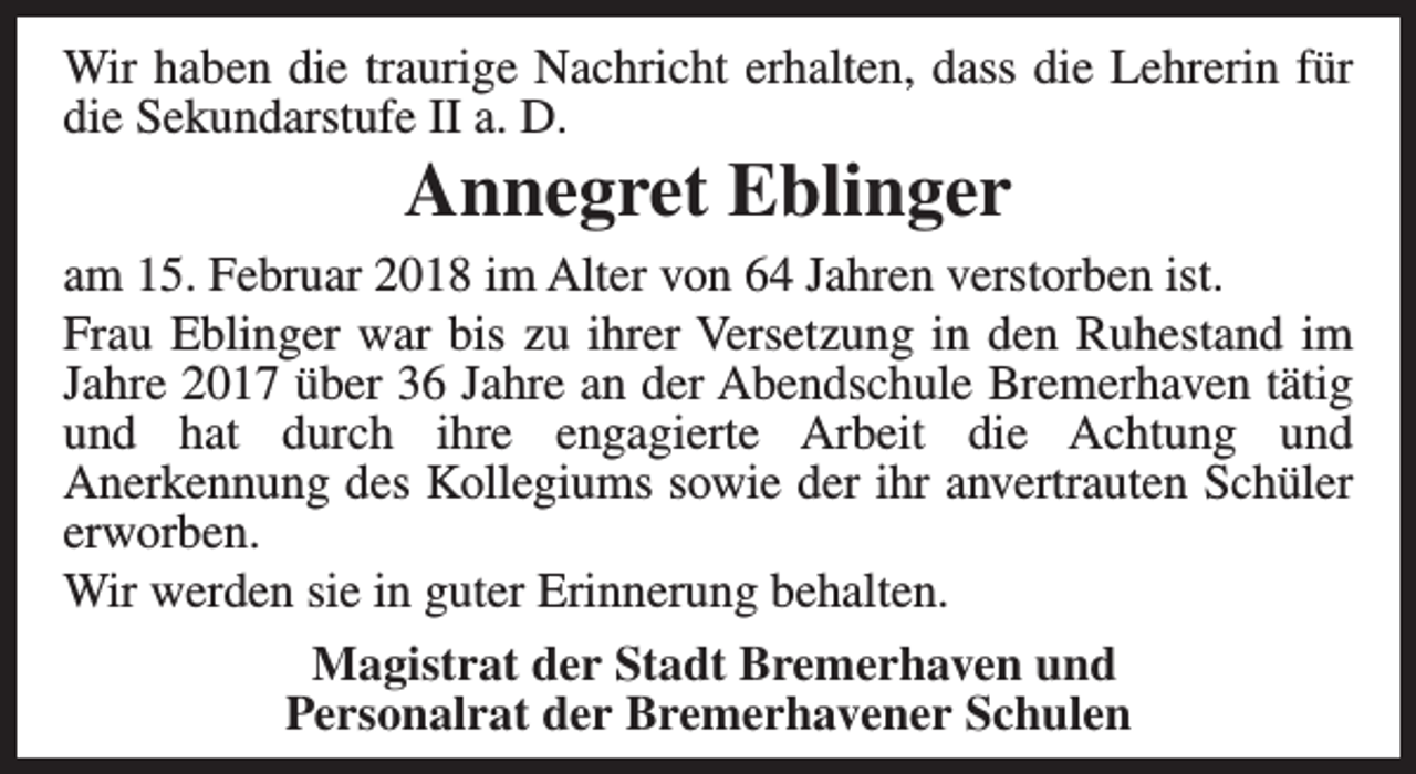 <p>Wir haben die traurige Nachricht erhalten, dass die Lehrerin für<br />die Sekundarstufe II a. D.</p><p>Annegret Eblinger</p><p>am 15. Februar 2018 im Alter von 64 Jahren verstorben ist.<br />Frau Eblinger war bis zu ihrer Versetzung in den Ruhestand im<br />Jahre 2017 über 36 Jahre an der Abendschule Bremerhaven tätig<br />und hat durch ihre engagierte Arbeit die Achtung und<br />Anerkennung des Kollegiums sowie der ihr anvertrauten Schüler<br />erworben.<br />Wir werden sie in guter Erinnerung behalten.<br />Magistrat der Stadt Bremerhaven und<br />Personalrat der Bremerhavener Schulen</p>