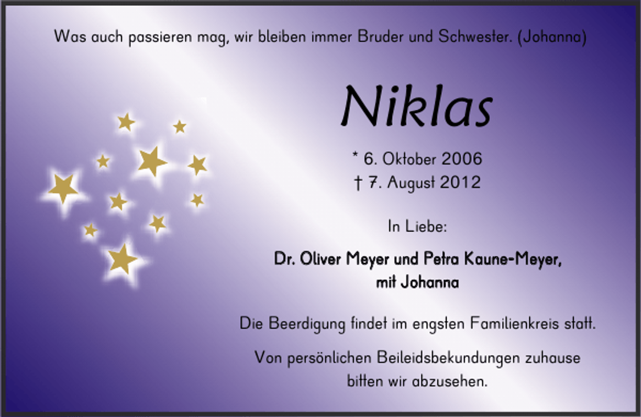 <p>Was auch passieren mag, wir bleiben immer Bruder und Schwester. (Johanna)</p>
<p>Niklas<br />* 6. Oktober 2006<br />† 7. August 2012<br />In Liebe:<br />D r . O l i v e r M e y e r u n d P e t ra K a u n e - M e y e r,<br />m it J o h a n n a</p>
<p>Die Beerdigung findet im engsten Familienkreis statt.<br />Von persönlichen Beileidsbekundungen zuhause<br />bitten wir abzusehen.</p>
