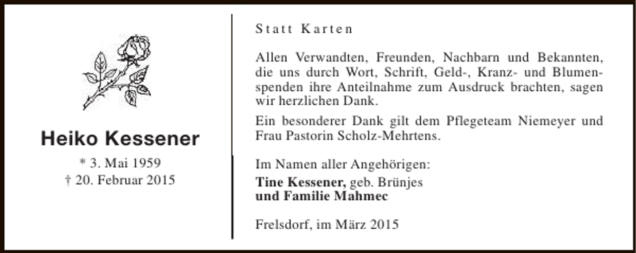 <p>Statt Karten</p><p>Heiko Kessener<br />* 3. Mai 1959<br />† 20. Februar 2015</p><p>Allen Verwandten, Freunden, Nachbarn und Bekannten,<br />die uns durch Wort, Schrift, Geld-, Kranz- und Blumenspenden ihre Anteilnahme zum Ausdruck brachten, sagen<br />wir herzlichen Dank.<br />Ein besonderer Dank gilt dem Pflegeteam Niemeyer und<br />Frau Pastorin Scholz-Mehrtens.<br />Im Namen aller Angehörigen:<br />Tine Kessener, geb. Brünjes<br />und Familie Mahmec<br />Frelsdorf, im März 2015</p>