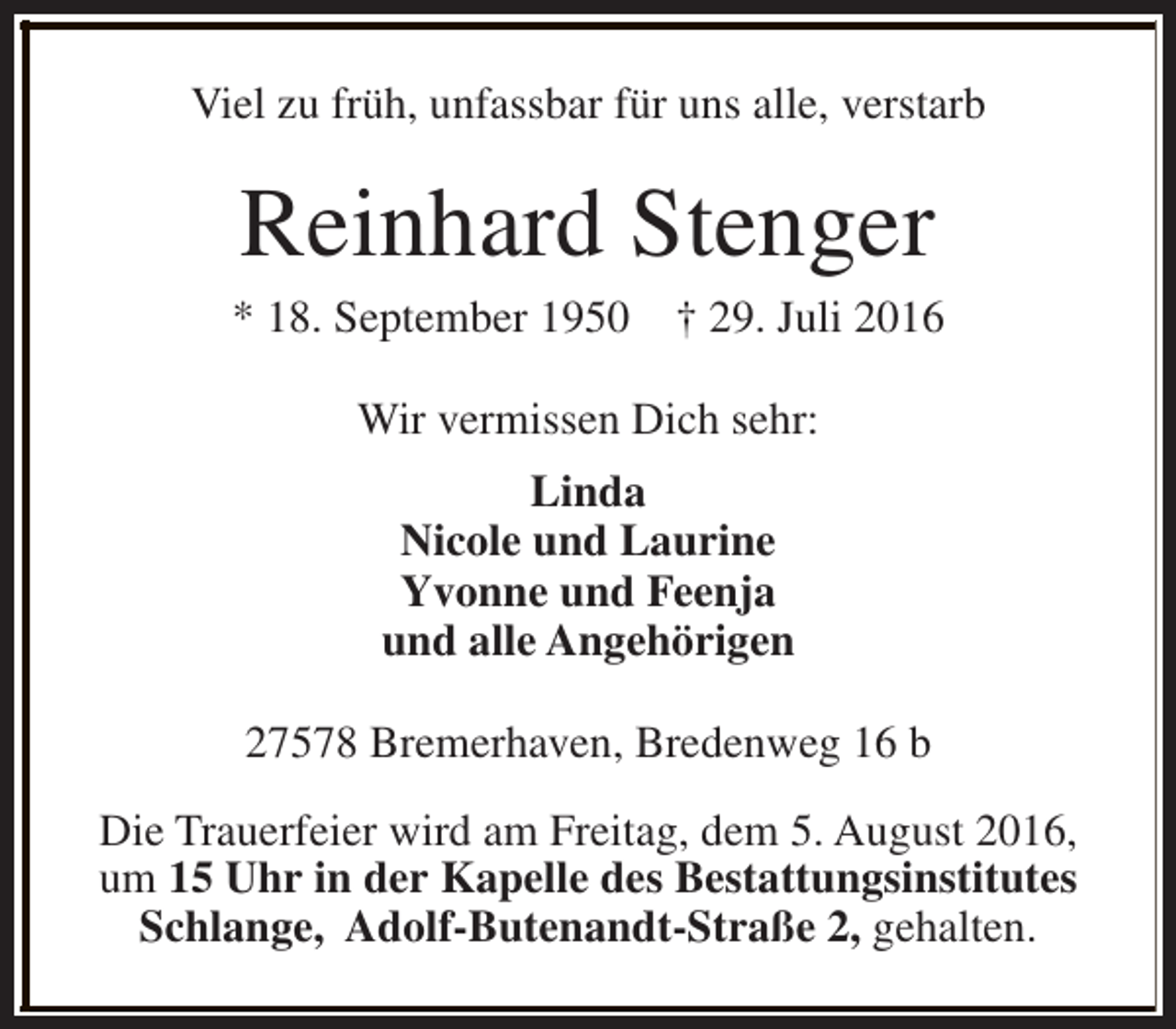 <p>Viel zu früh, unfassbar für uns alle, verstarb</p><p>Reinhard Stenger</p><p>* 18. September 1950</p><p>† 29. Juli 2016</p><p>Wir vermissen Dich sehr:<br />Linda<br />Nicole und Laurine<br />Yvonne und Feenja<br />und alle Angehörigen<br />27578 Bremerhaven, Bredenweg 16 b<br />Die Trauerfeier wird am Freitag, dem 5. August 2016,<br />um 15 Uhr in der Kapelle des Bestattungsinstitutes<br />Schlange, Adolf-Butenandt-Straße 2, gehalten.</p>