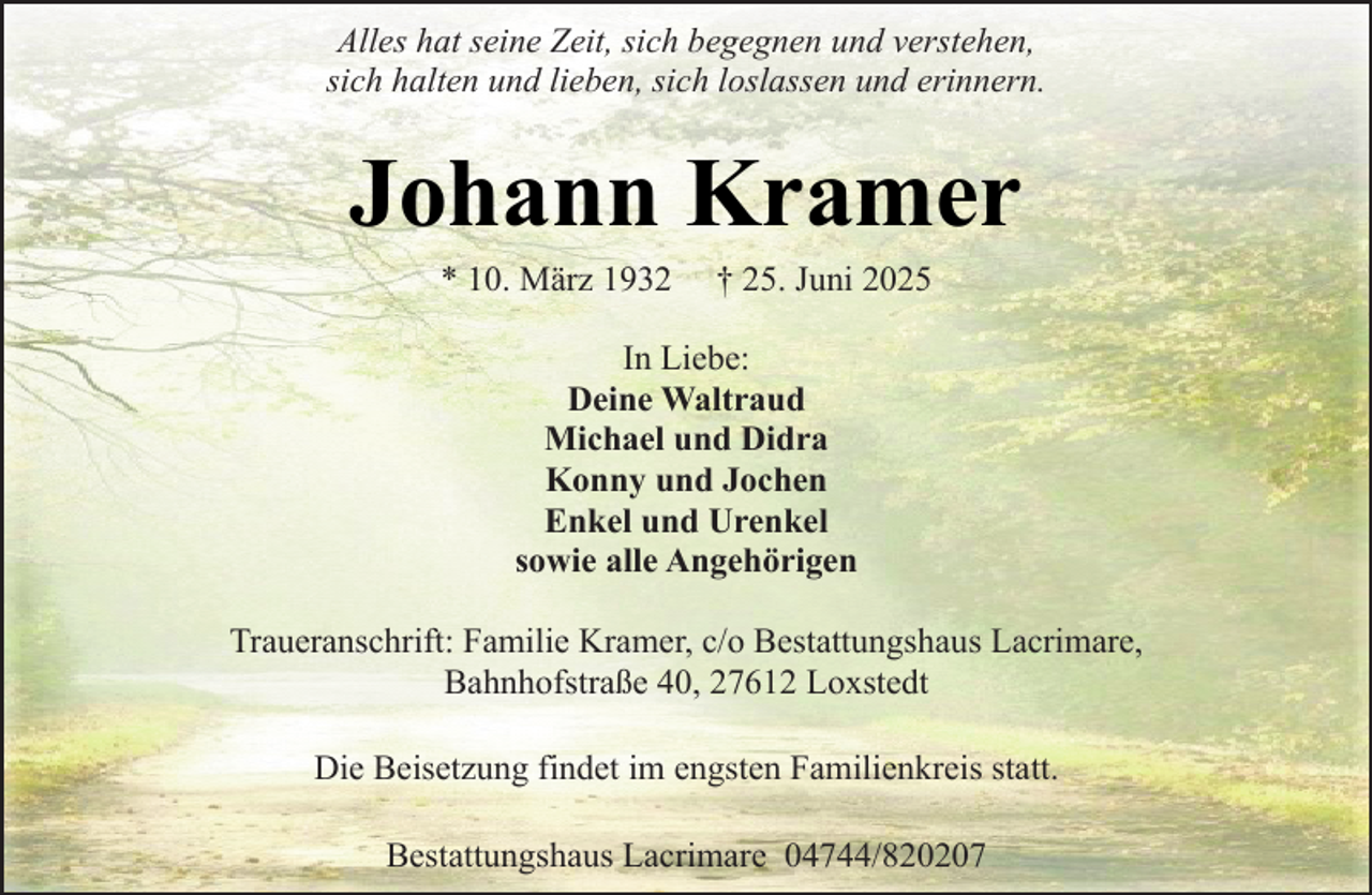 <p>Alles hat seine Zeit, sich begegnen und verstehen,<br />sich halten und lieben, sich loslassen und erinnern.</p><p>Johann Kramer<br />* 10. März 1932</p><p>† 25. Juni 2025</p><p>In Liebe:<br />Deine Waltraud<br />Michael und Didra<br />Konny und Jochen<br />Enkel und Urenkel<br />sowie alle Angehörigen<br />Traueranschrift: Familie Kramer, c/o Bestattungshaus Lacrimare,<br />Bahnhofstraße 40, 27612 Loxstedt<br />Die Beisetzung findet im engsten Familienkreis statt.<br />Bestattungshaus Lacrimare 04744/820207</p>