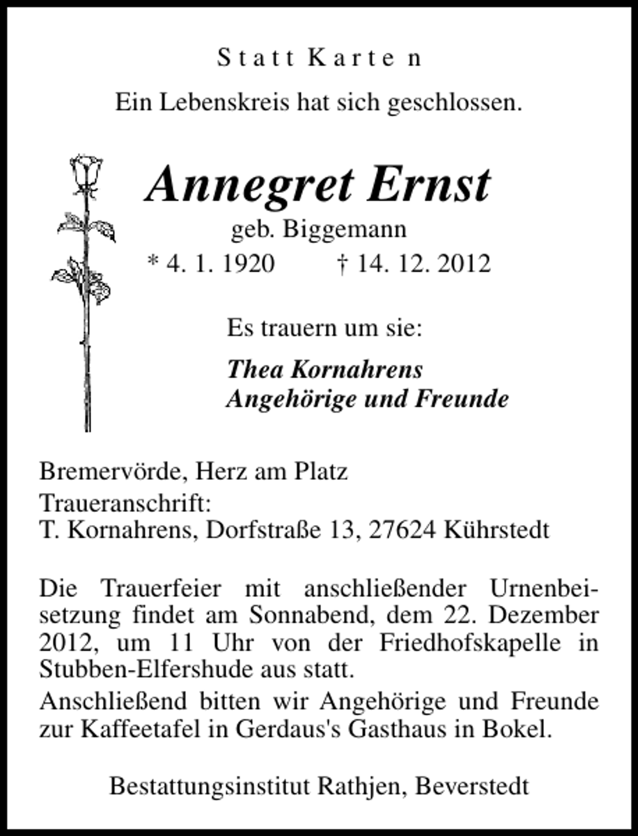 <p>Statt Karte n<br />Ein Lebenskreis hat sich geschlossen.</p><p>Annegret Ernst</p><p>geb. Biggemann<br />* 4. 1. 1920<br />† 14. 12. 2012<br />Es trauern um sie:<br />Thea Kornahrens<br />Angehörige und Freunde<br />Bremervörde, Herz am Platz<br />Traueranschrift:<br />T. Kornahrens, Dorfstraße 13, 27624 Kührstedt<br />Die Trauerfeier mit anschließender Urnenbeisetzung findet am Sonnabend, dem 22. Dezember<br />2012, um 11 Uhr von der Friedhofskapelle in<br />Stubben-Elfershude aus statt.<br />Anschließend bitten wir Angehörige und Freunde<br />zur Kaffeetafel in Gerdaus's Gasthaus in Bokel.<br />Bestattungsinstitut Rathjen, Beverstedt</p>