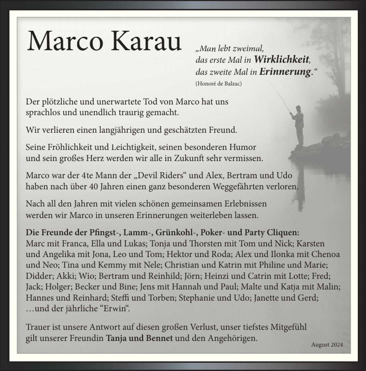 <p>Marco Karau</p><p>„Ma lebt zweimal,<br />das erste Mal in Wirklichkeit,<br />das zweite Mal in Erinnerung.“<br />(Honoré de Balzac)</p><p>Der plötzliche und unerwartete Tod von Marco hat uns<br />sprachlos und unendlich traurig gemacht.<br />Wir verlieren einen langjährigen und geschätzten Freund.<br />Seine Fröhlichkeit und Leichtigkeit, seinen besonderen Humor<br />und sein großes Herz werden wir alle in Zukunft sehr vermissen.<br />Marco war der 4te Mann der „Devil Riders“ und Alex, Bertram und Udo<br />haben nach über 40 Jahren einen ganz besonderen Weggefährten verloren.<br />Nach all den Jahren mit vielen schönen gemeinsamen Erlebnissen<br />werden wir Marco in unseren Erinnerungen weiterleben lassen.<br />Die Freunde der Pfingst-, Lamm-, Grünkohl-, Poker- und Party Cliquen:<br />Marc mit Franca, Ella und Lukas; Tonja und Thorsten mit Tom und Nick; Karsten<br />und Angelika mit Jona, Leo und Tom; Hektor und Roda; Alex und Ilonka mit Chenoa<br />und Neo; Tina und Kemmy mit Nele; Christian und Katrin mit Philine und Marie;<br />Didder; Akki; Wio; Bertram und Reinhild; Jörn; Heinzi und Catrin mit Lotte; Fred;<br />Jack; Holger; Becker und Bine; Jens mit Hannah und Paul; Malte und Katja mit Malin;<br />Hannes und Reinhard; Steffi und Torben; Stephanie und Udo; Janette und Gerd;<br />…und der jährliche “Erwin“.<br />Trauer ist unsere Antwort auf diesen großen Verlust, unser tiefstes Mitgefühl<br />gilt unserer Freundin Tanja und Bennet und den Angehörigen.</p><p>August 2024</p>