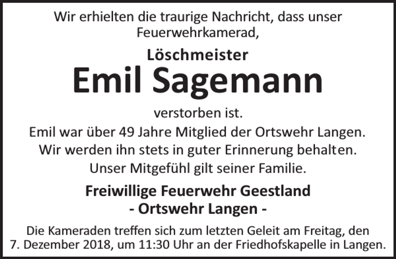 <p>Wir erhielten die traurige Nachricht, dass unser<br />Feuerwehrkamerad,</p>
<p>Löschmeister</p>
<p>Emil Sagemann</p>
<p>verstorben ist.<br />Emil war über 49 Jahre Mitglied der Ortswehr Langen.<br />Wir werden ihn stets in guter Erinnerung behalten.<br />Unser Mitgefühl gilt seiner Familie.</p>
<p>Freiwillige Feuerwehr Geestland<br />- Ortswehr Langen Die Kameraden treﬀen sich zum letzten Geleit am Freitag, den<br />7. Dezember 2018, um 11:30 Uhr an der Friedhofskapelle in Langen.</p>