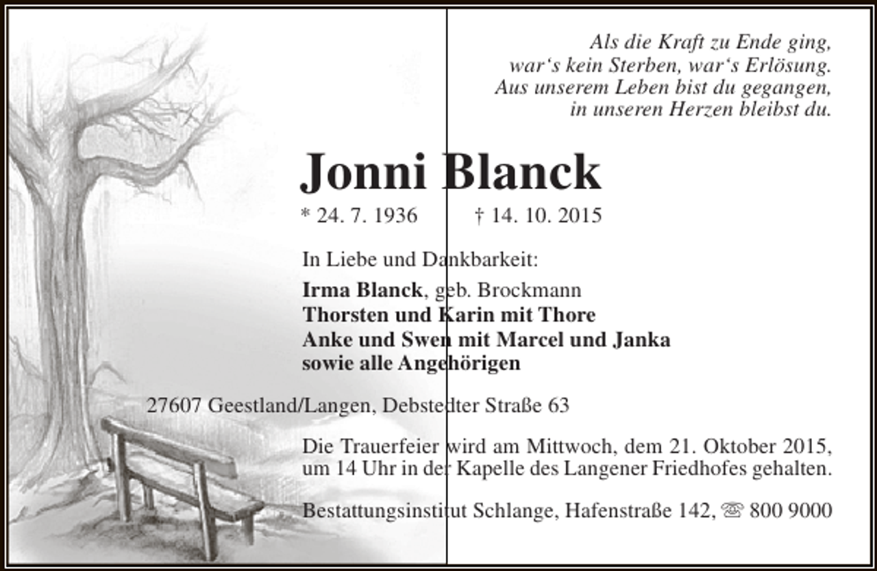 <p>Als die Kraft zu Ende ging,<br />war‘s kein Sterben, war‘s Erlösung.<br />Aus unserem Leben bist du gegangen,<br />in unseren Herzen bleibst du.</p><p>Jonni Blanck<br />* 24. 7. 1936</p><p>† 14. 10. 2015</p><p>In Liebe und Dankbarkeit:<br />Irma Blanck, geb. Brockmann<br />Thorsten und Karin mit Thore<br />Anke und Swen mit Marcel und Janka<br />sowie alle Angehörigen<br />27607 Geestland/Langen, Debstedter Straße 63<br />Die Trauerfeier wird am Mittwoch, dem 21. Oktober 2015,<br />um 14 Uhr in der Kapelle des Langener Friedhofes gehalten.<br />Bestattungsinstitut Schlange, Hafenstraße 142,  800 9000</p>
