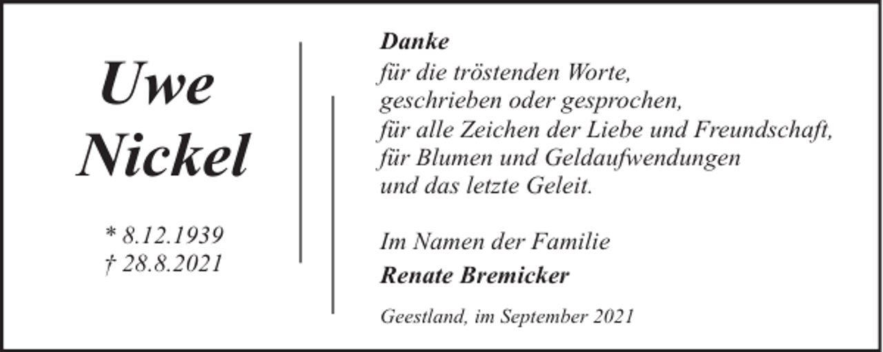 <p>Uwe<br />Nickel<br />* 8.12.1939<br />† 28.8.2021</p><p>Danke<br />für die tröstenden Worte,<br />geschrieben oder gesprochen,<br />für alle Zeichen der Liebe und Freundschaft,<br />für Blumen und Geldaufwendungen<br />und das letzte Geleit.<br />Im Namen der Familie<br />Renate Bremicker<br />Geestland, im September 2021</p>