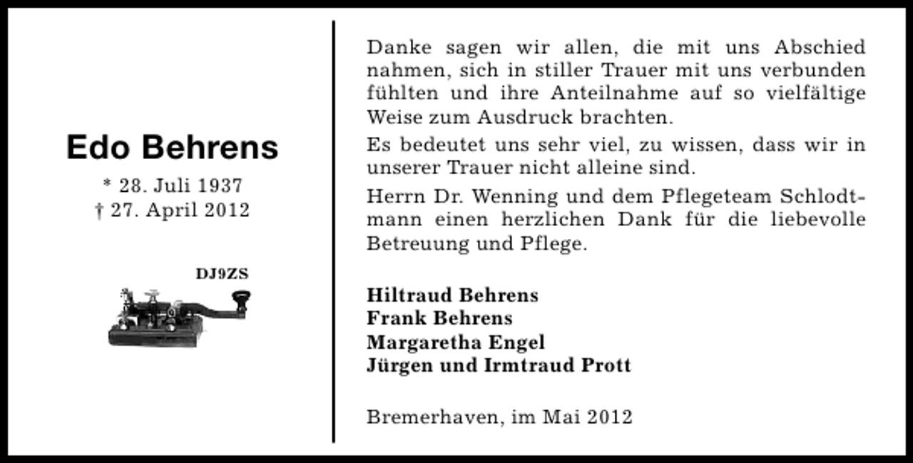 <p>Edo Behrens<br />* 28. Juli 1937<br />† 27. April 2012<br />DJ9ZS</p><p>Danke sagen wir allen, die mit uns Abschied<br />nahmen, sich in stiller Trauer mit uns verbunden<br />fühlten und ihre Anteilnahme auf so vielfältige<br />Weise zum Ausdruck brachten.<br />Es bedeutet uns sehr viel, zu wissen, dass wir in<br />unserer Trauer nicht alleine sind.<br />Herrn Dr. Wenning und dem Pflegeteam Schlodtmann einen herzlichen Dank für die liebevolle<br />Betreuung und Pflege.<br />Hiltraud Behrens<br />Frank Behrens<br />Margaretha Engel<br />Jürgen und Irmtraud Prott<br />Bremerhaven, im Mai 2012</p>